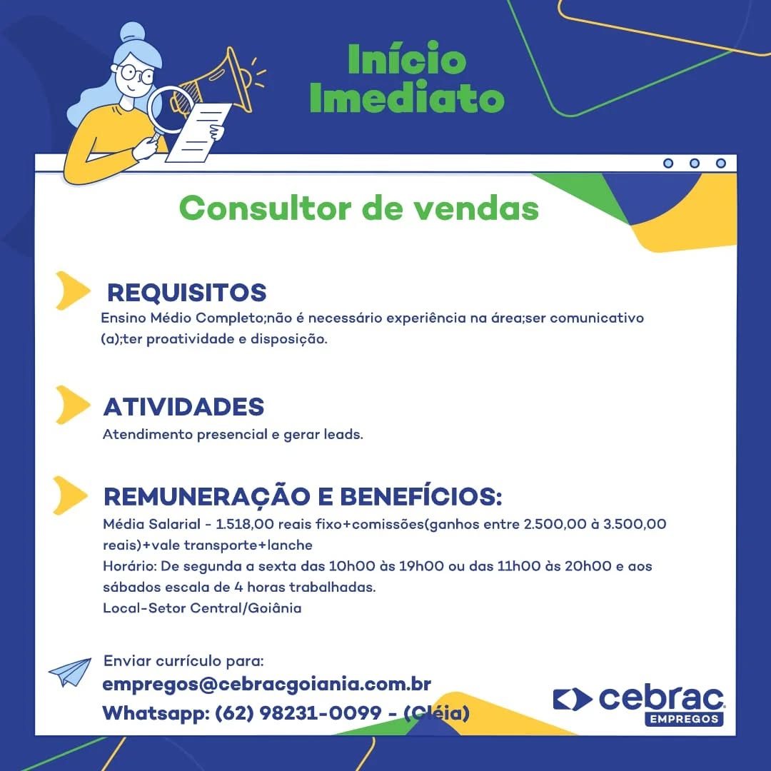 Consultor de vendas

REQUISITOS

Ensino Médio Completo;nGo é necessdrio experiéncia na area;ser comunicativo
(a);ter proatividade e disposi¢ao.

ATIVIDADES

Atendimento presencial e gerar leads.

REMUNERACAO E BENEFICIOS:

Média Salarial - 1518,00 reais fixo+comissGes(ganhos entre 2.500,00 4 3.500,00
reais)+vale transporte+lanche

Hordrio: De segunda a sexta das 10hO0 ds 19hOO ou das 11h00 ds 20h00 e aos
sdbados escala de 4 horas trabalhadas.

Local-Setor Central/Goidnia

Cf Enviar curriculo para:
empregos@cebracgoiania.com.br
Whatsapp: (62) 98231-0099 -

c> cebrac.
Ghia Consultor de vendas

REQUISITOS

Ensino Médio Completo;ndo é necessario experiéncia na Grea;ser comunicativo
(a);ter proatividade e disposi¢ao.

ATIVIDADES

Atendimento presencial e gerar leads.

REMUNERACAO E BENEFICIOS:

Média Salarial - 1518,00 reais fixo+comissdes(ganhos entre 2.500,00 4 3.500,00
reais)+vale transporte+lanche

Hordrio: De segunda a sexta das 10hO0 ds 19hOO ou das 11h00 ds 20h00 e aos
sdbados escala de 4 horas trabalhadas.

Local-Setor Central/Goidnia

Enviar curriculo para:
empregos@cebracgoiania.com.br

Whatsapp: (62) 98231-0099 - Sia)

c> cebrac.
Gh Consultor de vendas

REQUISITOS

Ensino Médio Completo;ndo é necessdrio experiéncia na area;ser comunicativo
(a);ter proatividade e disposigdo.

ATIVIDADES

Atendimento presencial e gerar leads.

REMUNERACAO E BENEFICIOS:

Média Salarial - 1.518,00 reais fixo+comiss6es(ganhos entre 2.500,00 4 3.500,00
reais)+vale transporte+lanche

Hordrio: De segunda a sexta das 10hO0 ds 19hO00 ou das 11h00 ds 20h00 e aos
sdbacos escala de 4 horas trabalhadas.

Local-Setor Central/Goidnia

Enviar curriculo para:
empregos@cebracgoiania.com.br

Whatsapp: (62) 98231-0099 -

E> cebrac.
Els Consultor de vendas

REQUISITOS

Ensino Médio Completo;ndo é necessdrio experiéncia na Grea;ser comunicativo
(a);ter proatividade e disposi¢do.

ATIVIDADES

Atendimento presencial e gerar leads.

REMUNERAGAO E BENEFICIOS:

Média Salarial - 1.518,00 reais fixo+comissées(ganhos entre 2.500,00 a 3.500,00
reais)+vale transporte+lanche

Hordrio: De segunda a sexta das 10hOO ds 19hOO ou das 11h00 ds 20h00 e aos
sdbados escala de 4 horas trabalhadas.

Local-Setor Central/Goiania

Enviar curriculo para:

empregos@cebracgoiania.com.br
Whatsapp: (62) 98231-0099 - gia) c> cebrac Consultor de vendas

REQUISITOS

Ensino Médio Completo;ndo é necessdrio experiéncia na area;ser comunicativo
(a);ter proatividade e disposicao.

ATIVIDADES

Atendimento presencial e gerar leads.

REMUNERAGAO E BENEFICIOS:

Média Salarial - 1.518,00 reais fixo+comissGes(ganhos entre 2.500,00 4 3.500,00
reais)+vale transporte+lanche

Hordrio: De segunda a sexta das 10hO00 ds 19hOO ou das 11h00 ds 20h00 e cos
sdbados escala de 4 horas trabalhadas.

Local-Setor Central/Goidnia

Enviar curriculo para:
empregos@cebracgoiania.com.br

Whatsapp: (62) 98231-0099 - Consultor de vendas

REQUISITOS

Ensino Médio Completo;nao é necessdrio experiéncia na Grea;ser comunicativo
(a);ter proatividade e disposi¢ao.

ATIVIDADES

Atendimento presencial e gerar leads.

REMUNERACAO E BENEFICIOS:

Média Salarial - 1518,00 reais fixo+comissées(ganhos entre 2.500,00 4 3.500,00
reais)+vale transporte+lanche

Hordrio: De segunda a sexta das 10hOO ds 19hOO ou das 11h00 ds 20h00 e aos
sdbados escala de 4 horas trabalhadas.

Local-Setor Central/Goidnia

Enviar curriculo para:
empregos@cebracgoiania.com.br

Whatsapp: (62) 98231-0099 - gia)

ck» cebrac.
Gh Consultor de vendas

) REQuisiTos

Ensino Médio Completo;ndo é necessdrio experiéncia na drea;ser comunicativo
(a);ter proatividade e disposi¢do.

ATIVIDADES

Atendimento presencial e gerar leads.

REMUNERAGAO E BENEFICIOS:

Média Salarial - 1.518,00 reais fixo+comissdes(ganhos entre 2.500,00 4 3.500,00
reais)+vale transporte+lanche

Hordrio: De segunda a sexta das 10hO0 ds 19hOO ou das 11h00 ds 20h00 e aos
sdbados escala de 4 horas trabalhadas.

Local-Setor Central/Goidania

@ Enviar curriculo para:
empregos@cebracgoiania.com.br
Whatsapp: (62) 98231-0099 - (aiéia)

cE» cebrac. Consultor de vendas

REQUISITOS

Ensino Médio Completo;ndo é necessario experiéncia na Grea;ser comunicativo
(a);ter proatividade e disposi¢do.

ATIVIDADES

Atendimento presencial e gerar leads.

REMUNERAGAO E BENEFICIOS:

Média Salarial - 1.518,00 reais fixo+comissées(ganhos entre 2.500,00 4 3.500,00
reais)+vale transporte+lanche

Hordrio: De segunda a sexta das 10hO0 as 19hO0 ou das 11hO00 ds 20h00 e aos
sdbados escala de 4 horas trabalhadas.

Local-Setor Central/Goiania

Enviar curriculo para:

empregos@cebracgoiania.com.br
Whatsapp: (62) 98231-0099 - (¢ c> cebrac Conaultor de vendas

REQUISITOS

Ensino Médio Completo;ndo é necessdrio experiéncia na drea;ser comunicativo
(a)ter proatividade e disposicao.

> ATIvIDADES

Atendimento presencial e gerar leads.

)> REMUNERAGAO E BENEFICiOs:

Média Salarial - 1.518,00 reais fixo+comissées(ganhos entre 2.500,00 4 3.500,00
reais)+vale transporte+ianche

Hordrio: De segunda a sexta das 10hO0 as 19h00 ou das 11h00 ds 20h00 e aos
sdbacos escala de 4 horas trabalhadas.

Local-Setor Central/Goidnia

@ Enviar curriculo para:
empregos@cebracgoiania.com.br
Whatsapp: (62) 98231-0099 - c> cebrac

Seine REQUISITOS

Ensino Médio Completo;ndo é necessario experiéncia na drea;ser comunicativo
(a);ter proatividade e disposicdo.

ATIVIDADES

Atendimento presencial e gerar leads.

REMUNERAGAO E BENEFICIOS:

Média Salarial - 1.518,00 reais fixo+comissdes(ganhos entre 2.500,00 4 3.500,00
reais)+vale transporte+lanche

Hordrio: De segunda a sexta das 10h00 ds 19hOO ou das 11h00 as 20h00 e aos
sdbados escala de 4 horas trabalhadas.

Local-Setor Central/Goiania

Enviar curriculo para:

empregos@cebracgoiania.com.br
Whatsapp: (62) 98231-0099 - (Giéia) c> cebrac