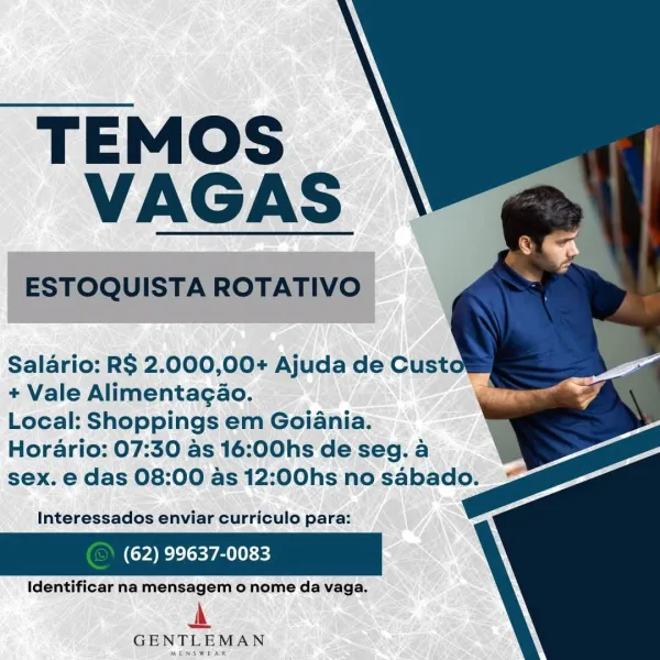 TEMOS
VAGAS

Salario: RS 2.000,00+ Ajuda de Custow
+ Vale Alimentagao.

Local: Shoppings em Goiania.
Horario: 07:30 as 16:00hs de seg. a
sex. e das 08:00 as 12:00hs no sabado.

Interessados enviar curriculo para:

(62) 99637-0083

Identificar na mensagem o nome da vaga.

A

GENTLEMAN

MENSWEAR TEMOS
VAGAS

ESTOQUISTA ROTATIVO

Salario: RS 2.000,00+ Ajuda de Cust
+ Vale Alimentagao.

Local: Shoppings em Goiania.
Horario: 07:30 as 16:00hs de seg. a
sex. e das 08:00 as 12:00hs no sabado.

Interessados enviar curriculo para:

(62) 99637-0083

Identificar na mensagem o nome da vaga.

A

GENTLEMAN TEMOS
VAGAS

Salario: R$ 2.000,00+ Ajuda de Custow
+ Vale Alimentagao. s
Local: Shoppings em Goiania.
Horario: 07:30 as 16:00hs de seg. a
sex. e das 08:00 as 12:00hs no sabado.

Interessados enviar curriculo para:

(62) 99637-0083

Identificar na mensagem o nome da vaga.

A

GENTLEMAN

MENSWEAR TEMOS
VAGAS

ESTOQUISTA ROTATIVO

Salario: RS 2.000,00+ Ajuda de Custo
+ Vale Alimentagao.

Local: Sho...