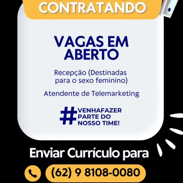 VAGAS EM
ABERTO

Recepcdo (Destinadas
para o sexo feminino)

  

Atendente de Telemarketing
VENHAFAZER
PARTE DO
NOSSO TIME!

Enviar Curriculo para \ ~-

'«t (62) 9 8108-0080 VAGAS EM
ABERTO

Recepc¢ao (Destinadas
para o sexo feminino)

Atendente de Telemarketing

VENHAFAZER
PARTE DO
NOSSO TIME!

: ; Ss
Enviar Curriculo para )

s (62) 9 8108-0080 CONTRATANDO

  
     
  

VAGAS EM
ABERTO

Recepcdo (Destinadas
para o sexo feminino)

   
   
 

Atendente de Telemarketing
VENHAFAZER
PARTE DO
NOSSO TIME!

aEIRetirg (ell od irae ~

'< It (62) 9 8108-0080 VAGAS EM
ABERTO

Recepcao (Destinadas
para o sexo feminino)

Atendente de Telemarketing

VENHAFAZER
PARTE DO
NOSSO TIME!

; ; »
Enviar Curriculo para \

‘S) (62) 9 8108-0080 GONTRATANDO  //

   
     
    
   
 

VAGAS EM
ABERTO

Recepcdo (Destinadas
para o sexo feminino)

  

Atendente de Telemarketing
VENHAFAZER
PARTE DO
NOSSO TIME!

Enviar Curriculo para \ ‘

'<t (62) 9 8108-0080 VAGAS EM
ABERTO

Recepcao (Destinadas
para o sexo femini...