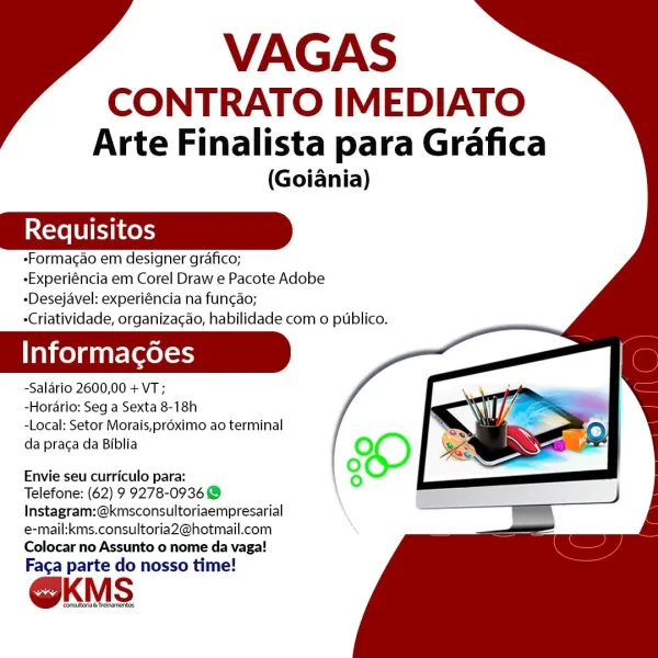 VAGAS

CONTRATO IMEDIATO
Arte Finalista para Grafica

(Goiania)

-Formacao em designer grafico;
-Experiéncia em Corel Draw e Pacote Adobe
-Desejavel: experiéncia na fun¢ao;
-Criatividade, organizacao, habilidade com o publico.

Informacgoes

-Salario 2600,00 + VT;

-Hordrio: Seg a Sexta 8-18h

-Local: Setor Morais,préximo ao terminal
da praga da Biblia

Envie seu curriculo para:

Telefone: (62) 9 9278-09368
Instagram:@kmsconsultoriaempresarial
e-mail:kms.consultoria2@hotmail.com
Colocar no Assunto o nome da vaga!

Faca parte do nosso time!

OKMS VAGAS

CONTRATO IMEDIATO
Arte Finalista para Grafica

(Goiania)

-Formacao em designer grafico;

-Experiéncia em Corel Draw e Pacote Adobe
-Desejavel: experiéncia na fun¢ao;

-Criatividade, organiza¢ao, habilidade com o publico.

Informacgoes

-Salario 2600,00 + VT;

-Horario: Seg a Sexta 8-18h

-Local: Setor Morais,proximo ao terminal
da praca da Biblia

Envie seu curriculo para:

Telefone: (62) 9 9278-0936 @
Instagram:@kmsconsultoriaempres...