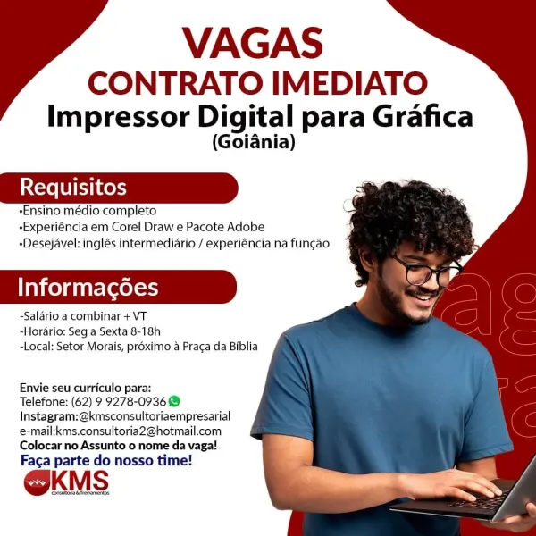 VAGAS

CONTRATO IMEDIATO
Impressor Digital para Grafica

(Goiania)

«Ensino médio completo
-Experiéncia em Corel Draw e Pacote Adobe
-Desejavel: inglés intermediario / experiéncia na funcao

Informacgdes

-Salario a combinar + VT
-Horario: Seg a Sexta 8-18h
-Local: Setor Morais, proximo a Praca da Biblia

 

Envie seu curriculo para:

Telefone: (62) 9 9278-0936
Instagram:@kmsconsultoriaempresarial
e-mail:kms.consultoria2@hotmail.com
Colocar no Assunto o nome da vaga!
Fac¢a parte do nosso time!

@KMS

‘Consus &Trenareros VAGAS

CONTRATO IMEDIATO
Impressor Digital para Grafica

(Goiania)

-Ensino médio completo
-Experiéncia em Corel Draw e Pacote Adobe
-Desejavel: inglés intermediario / experiéncia na funcao

Informacgoes

-Salario a combinar + VT
-Horario: Seg a Sexta 8-18h
-Local: Setor Morais, proximo a Praga da Biblia

 

Envie seu curriculo para:

Telefone: (62) 9 9278-0936 @
Instagram:@kmsconsultoriaempresarial
e-mail:kms.consultoria2@hotmail.com
Colocar no Assunto o nome da vag...