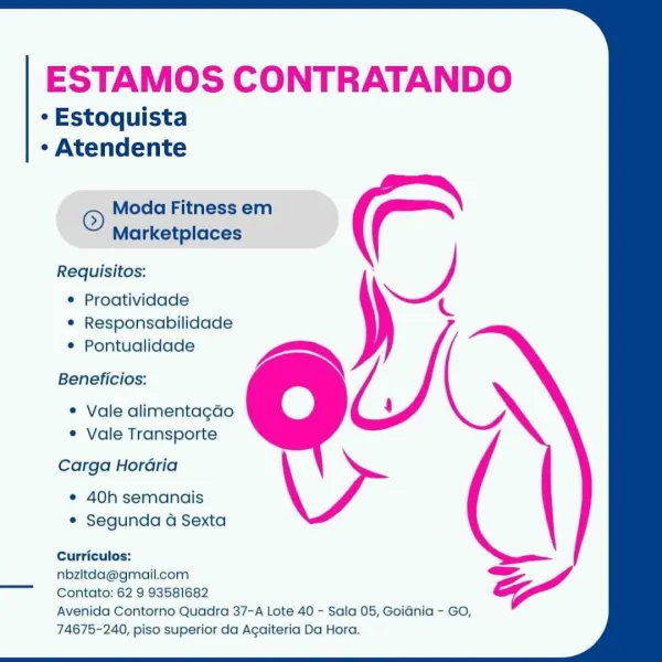 ESTAMOS CONTRATANDO

* Estoquista

¢ Atendente
© Moda Fitness em
Marketplaces
Requisitos: : —/)
e Proatividade

C

¢ Responsabilidade
¢ Pontualidade
Beneficios:
® Vale alimentagdo 4
® Vale Transporte
Carga Hordaria
e 40h semanais
¢ Segunda G Sexta
Curriculos:

nbzltda@gmail.com =
Contato: 62 9 93581682

Avenida Contorno Quadra 37-A Lote 40 - Sala 05, GoiGnia - GO,
74675-240, piso superior da Agaiteria Da Hora. ESTAMOS CONTRATANDO

¢ Estoquista
* Atendente

© Moda Fitness em
Marketplaces

Requisitos:
¢ Proatividade

/
* Responsabilidade
e Pontualidade Aa»
Beneficios:
* Vale alimentagado 4
° Vale Transporte
Carga Horaria
¢ 40h semanais
* Segunda a Sexta
Curriculos:

Go

nbziltda@gmail.com

Contato: 62 9 93581682

Avenida Contorno Quadra 37-A Lote 40 - Sala 05, Goidnia - GO,
74675-240, piso superior da Agaiteria Da Hora. ESTAMOS CONTRATANDO

* Estoquista
* Atendente

© Moda Fitness em
Marketplaces

Requisitos: : —/)
¢ Proatividade c
4

¢ Responsabilidade

e Pontualidade
Beneficios:

e ...