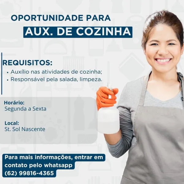 OPORTUNIDADE PARA

AUX. DE COZINHA

REQUISITOS:

« Auxilio nas atividades de cozinha;
« Responsavel pela salada, limpeza.

Horario:
Segunda a Sexta

Local:
St. Sol Nascente

  

Para mais informac6es, entrar em
contato pelo whatsapp
(62) 99816-4365 OPORTUNIDADE PARA

AUX. DE COZINHA

REQUISITOS:

« Auxilio nas atividades de cozinha;
» Responsavel pela salada, limpeza.

Horario: '

Segunda a Sexta

   
  
 
 
     

Local:
St. Sol Nascente

  

Para mais informacées, entrar em
contato pelo whatsapp
(62) 99816-4365 OPORTUNIDADE PARA

AUX. DE COZINHA

REQUISITOS:

« Auxilio nas atividades de cozinha;
« Responsavel pela salada, limpeza.

Horario:

Segunda a Sexta

Local:
St. Sol Nascente

  

Para mais informac6ées, entrar em
contato pelo whatsapp
(62) 99816-4365 OPORTUNIDADE PARA

AUX. DE COZINHA

 

REQUISITOS:

+ Auxilio nas atividades de cozinha; _—
» Responsavel pela salada, limpeza.

J
Horario: |

  
 
 
  
 
 
     

Segunda a Sexta

Local:
St. Sol Nascente

  

Para mais informa...