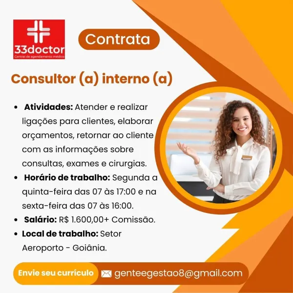 Contrata
Petidee:

Consultor (a) interno (a)

e Atividades: Atender e realizar
ligagées para clientes, elaborar
orgamentos, retornar ao cliente
com as informag6ées sobre
consultas, exames e cirurgias.

e HorGrio de trabalho: Segunda a
quinta-feira das 07 ds 17:00 e na
sexta-feira das 07 ds 16:00.

e Saldrio: R$ 1.600,00+ Comissdo.

e Local de trabalho: Setor

Aeroporto - Goidnia.

Envie seu curriculo  yxq genteegestao8@gmail.com e Atividades: Atender e realizar
ligagées para clientes, elaborar
orgamentos, retornar ao cliente
com as informagées sobre
consultas, exames e cirurgias.

e Horario de trabalho: Segunda a
quinta-feira das 07 ds 17:00 ena
sexta-feira das 07 ds 16:00.

¢ Salario: R$ 1.600,00+ Comissdo.

e Local de trabalho: Setor

Aeroporto - Goidnia.

Envie Seu curriculo ) yx genteegestao8@gmail.com Contrata
ie

Consultor (a) interno (a)

e Atividades: Atender e realizar
ligag6es para clientes, elaborar
orgamentos, retornar ao cliente
com as informagées sobre
consultas, exame...