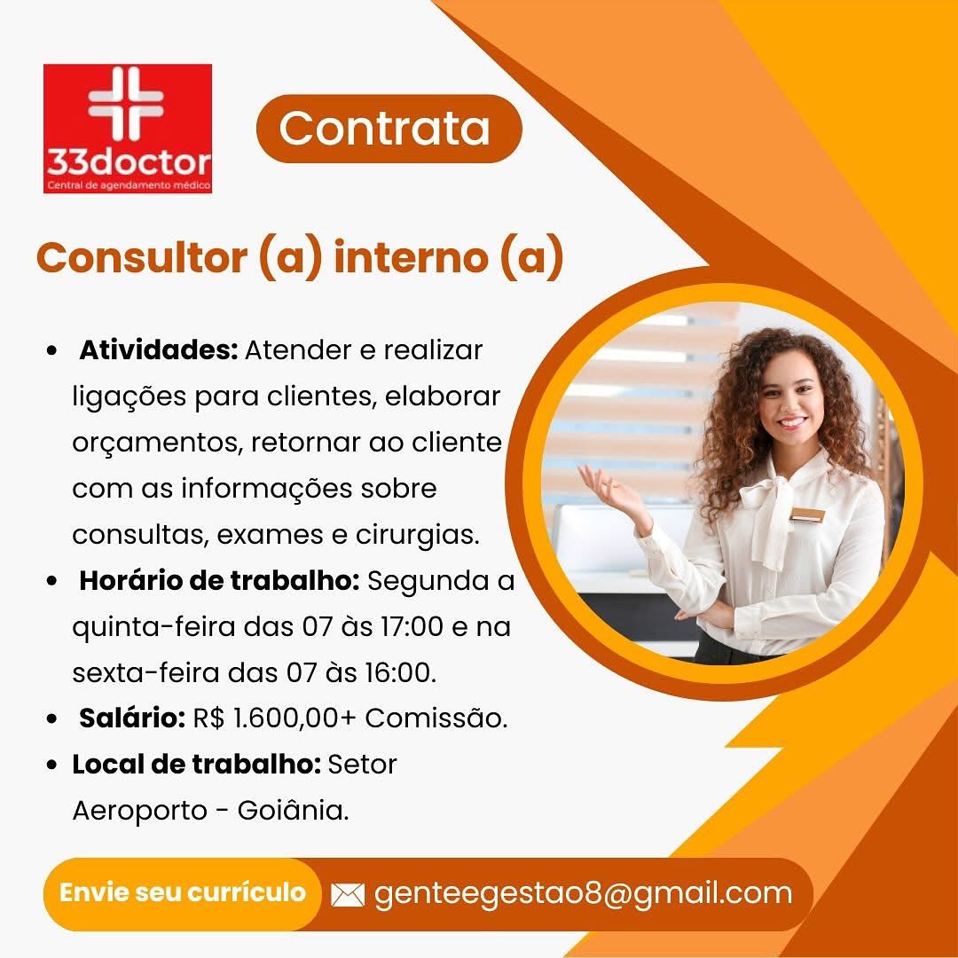 Contrata
Petidee:

Consultor (a) interno (a)

e Atividades: Atender e realizar
ligagées para clientes, elaborar
orgamentos, retornar ao cliente
com as informag6ées sobre
consultas, exames e cirurgias.

e HorGrio de trabalho: Segunda a
quinta-feira das 07 ds 17:00 e na
sexta-feira das 07 ds 16:00.

e Saldrio: R$ 1.600,00+ Comissdo.

e Local de trabalho: Setor

Aeroporto - Goidnia.

Envie seu curriculo  yxq genteegestao8@gmail.com e Atividades: Atender e realizar
ligagées para clientes, elaborar
orgamentos, retornar ao cliente
com as informagées sobre
consultas, exames e cirurgias.

e Horario de trabalho: Segunda a
quinta-feira das 07 ds 17:00 ena
sexta-feira das 07 ds 16:00.

¢ Salario: R$ 1.600,00+ Comissdo.

e Local de trabalho: Setor

Aeroporto - Goidnia.

Envie Seu curriculo ) yx genteegestao8@gmail.com Contrata
ie

Consultor (a) interno (a)

e Atividades: Atender e realizar
ligag6es para clientes, elaborar
orgamentos, retornar ao cliente
com as informagées sobre
consultas, exames e cirurgias.

¢ HorGrio de trabalho: Segunda a
quinta-feira das 07 as 17:00 ena
sexta-feira das 07 ds 16:00.

e Saldrio: R$ 1.600,00+ Comissdo.

e Local de trabalho: Setor

Aeroporto - Goidnia.

Envie seu curriculo ) ya genteegestao8@gmail.com Contrata
s3dector

Consultor (a) interno (a)

e Atividades: Atender e realizar
ligagdes para clientes, elaborar
orgamentos, retornar ao cliente
com as informagées sobre
consultas, exames e cirurgias.

¢ HorGrio de trabalho: Segunda a
quinta-feira das 07 ds 17:00 e na
sexta-feira das 07 ds 16:00.

e Salario: R$ 1.600,00+ Comissdo.

e Local de trabalho: Setor

Aeroporto - Goidnia.

Envie seu curriculo) yj genteegestao8@gmail.com Consultor (a) interno (a)

 

e Atividades: Atender e realizar
ligag6es para clientes, elaborar
orgamentos, retornar ao cliente
com as informagées sobre
consultas, exames e cirurgias.

¢ HorGrio de trabalho: Segunda a
quinta-feira das 07 ds 17:00 e na
sexta-feira das 07 ds 16:00.

e Salario: R$ 1.600,00+ Comissdo.

e Local de trabalho: Setor

Aeroporto - GoiGnia.

Envie seu curriculo ) wa genteegestao8@gmail.com Contrata
en

Consultor (a) interno (a)

¢ Atividades: Atender e realizar
ligagées para clientes, elaborar
orgamentos, retornar ao cliente
com as informagées sobre
consultas, exames e cirurgias.

¢ Horario de trabalho: Segunda a
quinta-feira das 07 ds 17:00 e na
sexta-feira das 07 ds 16:00.

e Salario: R$ 1.600,00+ Comissdo.

e Local de trabalho: Setor

Aeroporto - Goidnia.

Envie seu curriculo) yx genteegestao8@gmail.com Contrata
a ee

Consultor (a) interno (a)

¢ Atividades: Atender e realizar
ligag6es para clientes, elaborar
orgamentos, retornar ao cliente
com as informagoes sobre
consultas, exames e¢ cirurgias.

¢ HorGrio de trabalho: Segunda a
quinta-feira das 07 as 17:00 e na
sexta-feira das 07 ds 16:00.

e Saldrio: R$ 1.600,00+ Comissdo.

e Local de trabalho: Setor

Aeroporto - Goidnia.

UEC ta ~< Me [aaitot-se[-scice(erey(e)lelaare|/ Kero] aa) e Atividades: Atender e realizar
ligagées para clientes, elaborar
orcamentos, retornar ao cliente
com as informagées sobre
consultas, exames e cirurgias.

¢ Hordario de trabalho: Segunda a
quinta-feira das 07 ds 17:00 e na
sexta-feira das 07 ds 16:00.

e Saldrio: R$ 1.600,00+ Comissdo.

¢ Local de trabalho: Setor
Aeroporto - Goidnia.

iw genteegestao8@gmail.com Consultor (a) interno (a)

 

e Atividades: Atender e realizar
ligagées para clientes, elaborar
orgamentos, retornar ao cliente
com as informagoes sobre
consultas, exames é cirurgias.

¢ HorGrio de trabalho: Segunda a
quinta-feira das 07 as 17:00 e na
sexta-feira das 07 ds 16:00.

© Saldrio: R$ 1.600,00+ Comissdo.

¢ Local de trabalho: Setor

Aeroporto - Goidnia.

Envie seucurriculo jg genteegestao8@gmail.com JL.

rs
33doctor

Pe eee

 

Consultor (a) interno (a)

e Atividades: Atender e realizar
ligagées para clientes, elaborar
orcamentos, retornar ao cliente
com as informagées sobre
consultas, exames e cirurgias.

¢ Hordario de trabalho: Segunda a
quinta-feira das 07 ds 17:00 e na
sexta-feira das 07 ds 16:00.

e Saldrio: R$ 1.600,00+ Comissdo.

¢ Local de trabalho: Setor
Aeroporto - Goidnia.

tz genteegestao8@gmail.com