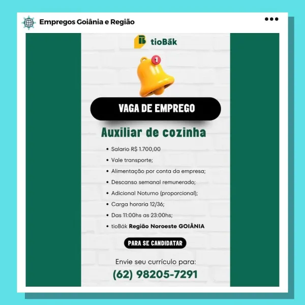 te aes

   

Auxiliar de cozinha

¢ Salario R$ 1.700,00

* Vale transporte;

* AlimentagGo por conta da empresa;
* Descanso semanal remunerado;

® Adicional Noturno (proporcional);

© Carga horaria 12/36;

* Das 11:00hs:as 23:00hs;

© tioBak RegiGo Noroeste GOIANIA

US a UE Lg

Envie seu curriculo para:

(62) 98205-7291 €5. Empregos Goiania e Regiao wee

ib tioBak

-@
ow”

VAGA DE EMPREGO

  
   
 

  

Auxiliar de cozinha

* Salario R$ 1.700,00

* Vale transporte;

* AlimentagGo por conta da empresa;
¢ Descanso semanal remunerado;

© Adicional Noturno (proporcional);

© Carga horaria 12/36;

* Das 11:00hs as 23:00hs;

* tioBak RegiGo Noroeste GOIANIA

CR aa

Envie seu curriculo para:

(62) 98205-7291 VAGA DE EMPREGO

Auxiliar de cozinha

* Salario R$ 1.700,00

© Vale transporte;

© AlimentagGo por conta da empresa;
¢ Descanso semanal remunerado;

© Adicional Noturno (proporcional);

© Carga horaria 12/36;

© Das 11:00hs as 23:00hs;

© tioBdk RegiGo Norceste GOIANIA

DE Ls

Envie se...