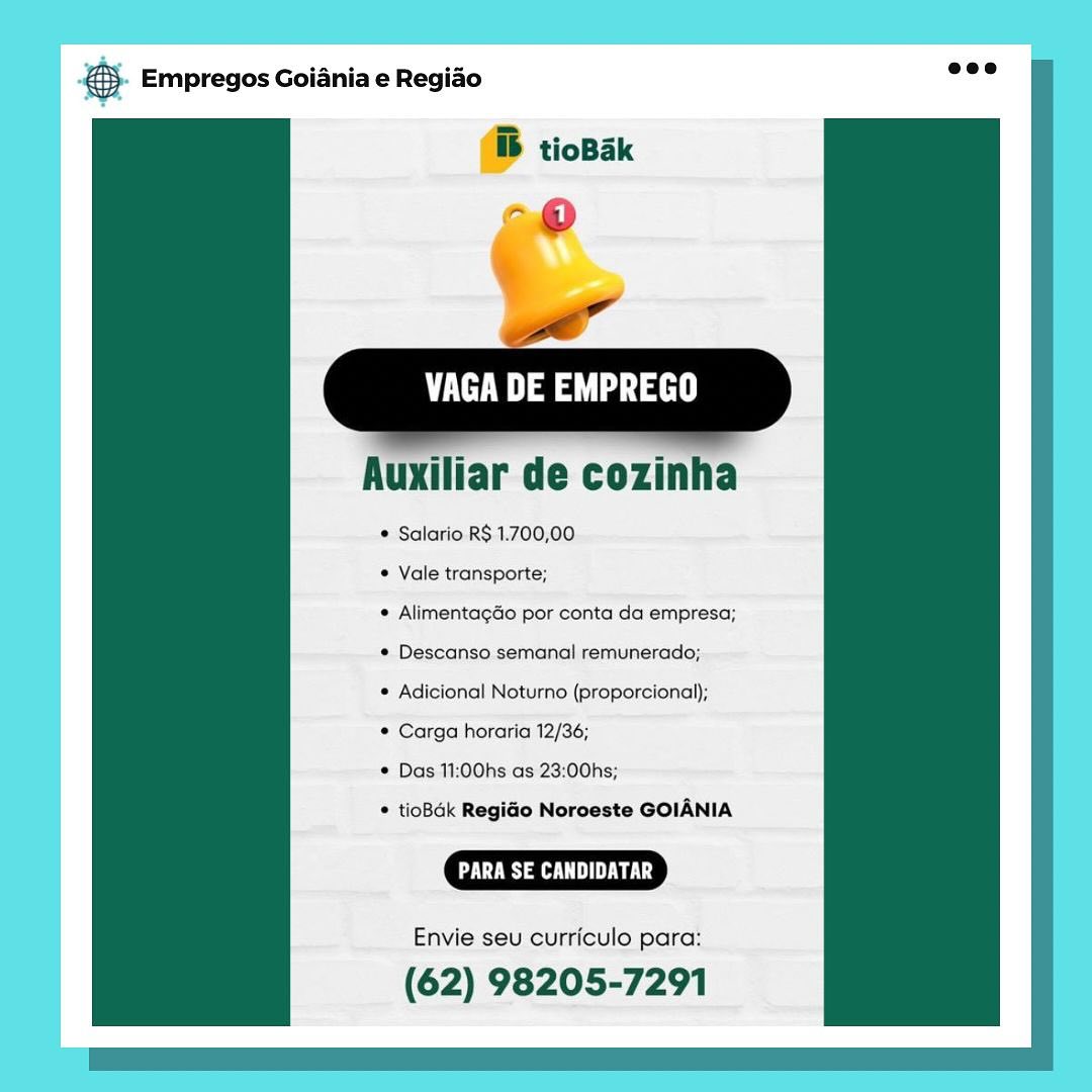 te aes

   

Auxiliar de cozinha

¢ Salario R$ 1.700,00

* Vale transporte;

* AlimentagGo por conta da empresa;
* Descanso semanal remunerado;

® Adicional Noturno (proporcional);

© Carga horaria 12/36;

* Das 11:00hs:as 23:00hs;

© tioBak RegiGo Noroeste GOIANIA

US a UE Lg

Envie seu curriculo para:

(62) 98205-7291 €5. Empregos Goiania e Regiao wee

ib tioBak

-@
ow”

VAGA DE EMPREGO

  
   
 

  

Auxiliar de cozinha

* Salario R$ 1.700,00

* Vale transporte;

* AlimentagGo por conta da empresa;
¢ Descanso semanal remunerado;

© Adicional Noturno (proporcional);

© Carga horaria 12/36;

* Das 11:00hs as 23:00hs;

* tioBak RegiGo Noroeste GOIANIA

CR aa

Envie seu curriculo para:

(62) 98205-7291 VAGA DE EMPREGO

Auxiliar de cozinha

* Salario R$ 1.700,00

© Vale transporte;

© AlimentagGo por conta da empresa;
¢ Descanso semanal remunerado;

© Adicional Noturno (proporcional);

© Carga horaria 12/36;

© Das 11:00hs as 23:00hs;

© tioBdk RegiGo Norceste GOIANIA

DE Ls

Envie seu curriculo para:

(62) 98205-7291 © Empregos Goiania e Regiao eee

ib tioBak
-@
oe

VAGA DE EMPREGO

  
  

  
    

Auxiliar de cozinha

* Salario R$ 1.700,00

* Vale transporte;

* AlimentagGo por conta da empresa;
* Descanso semanal remunerado;

© Adicional Noturno (proporcional);

© Carga horaria 12/36;

* Das 11:00hs as 23:00hs;

* tioBak RegiGo Noroeste GOIANIA

Envie seu curriculo para:

(62) 98205-7291 Bae Empregos Goiania e Regiao
B tioBak

“®

,

eae

    
   

Auxiliar de cozinha

* Salario R$ 1.700,00

© Vale transporte;

¢ AlimentagGo por conta da empresa;
¢ Descanso semanal remunerado;

* Adicional Noturno (proporcional);

© Carga horaria 12/36;

© Das 11:00hs as 23:00hs;

© tioBak RegiGo Noroeste GOIANIA

RS a

Envie seu curriculo para:

(62) 98205-7291 €- Empregos Goiania e Regiao ase

ib tioBak
-@
ft

aaa

  
   
 

  

Auxiliar de cozinha

* Salario R$ 1.700,00

* Vale transporte;

* AlimentagGo por conta da empresa;
¢ Descanso semanal remunerado;

© Adicional Noturno (proporcional);

© Carga horaria 12/36;

* Das 11:00hs as 23:00hs;

* tioBak RegiGo Noroeste GOIANIA

RS a ey

Envie seu curriculo para:

(62) 98205-7291 gs Empregos Goiania e Regiao

@ tiobax

VAGA DE EMPREGO

lar de cozinha

* Salario. R$. 1.700,00

¢ Vale transporte;

© Alimentagdo por conta da empresa;
¢ Descanso semanal remunerado;

* Adicional Noturno (proporcional);

* Carga horaria 12/36;

* Das 11:00hs as 23:00hs;

* tioBdk Regio Noroeste GOIANIA

CCL ULL

Envie seu curriculo para:

(62) 98205-7291 &}- Empregos Goiania e Regio eee

ib tioBak
-@
it

eae ae

  
   
 

  

Auxiliar de cozinha

* Salario R$ 1.700,00

* Vale transporte;

* AlimentagGo por conta da empresa;
* Descanso semanal remunerado;

© Adicional Noturno (proporcional);

* Carga horaria 12/36;

© Das 11:00hs as 23:00hs;

* tioBak RegiGo Noroeste GOIANIA

Ra hy ly

Envie seu curriculo para:

(62) 98205-7291 pase Empregos Goiania e Regiao

liar de cozinh<

* Salario.R$:1.700,00

© Vale transporte;

« Alimentagdo por conta da empresa;
# Descanso semanal remunerado;:

* Adicional Noturno (proporcional);

* Carga horaria 12/36;

* Das 11:00hs:as'23:00hs;

® tioBdk Regiao Noroeste GOIANIA

CES aL UUs

Envie seu curriculo para:

(62) 98205-7291 €). Empregos Goiania e Regido eee

BB tioBak
-@
i”

te aes tae

  
   

  

Auxiliar de cozinha

* Salario R$ 1.700,00

* Vale transporte;

* AlimentagGo por conta da empresa;
* Descanso semanal remunerado;

* Adicional Noturno (proporcional);

* Carga horaria 12/36;

* Das 11:00hs as 23:00hs;

* tioBak RegiGo Noroeste GOIANIA

ay ely

Envie seu curriculo para:

(62) 98205-7291