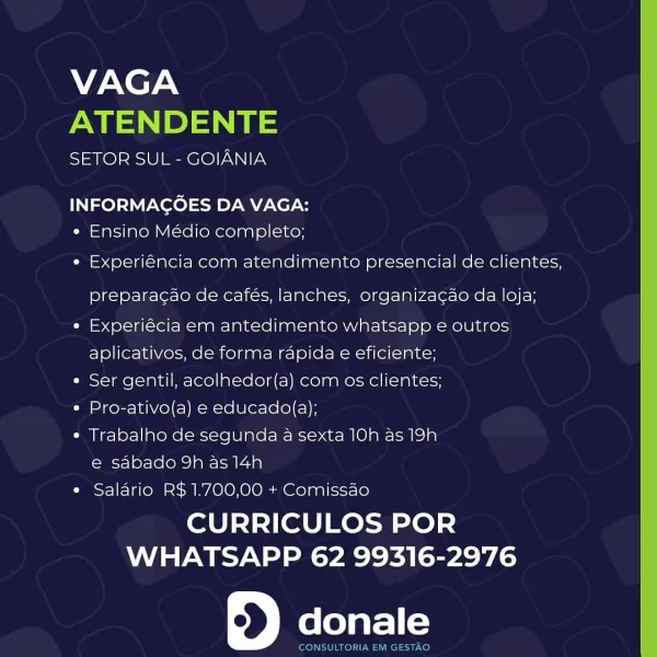 VAGA
ATENDENTE

SETOR SUL - GOIANIA

INFORMACOES DA VAGA:
« Ensino Médio completo;

« Experiéncia com atendimento presencial de clientes,
preparacao de cafés, lanches, organizacao da loja;

« Experiécia em antedimento whatsapp e outros
aplicativos, de forma rapida e eficiente;

¢ Ser gentil, acolhedor(a) com os clientes;

¢ Pro-ativo(a) e educado(a);

« Trabalho de segunda a sexta 10h as 19h
e sabado 9h as 14h

¢ Salario R$ 1.700,00 + Comissao

CURRICULOS POR
WHATSAPP 62 99316-2976

6) donale VAGA
NM PS

SETOR SUL - GOIANIA

INFORMAGOES DA VAGA:
« Ensino Médio completo;

« Experiéncia com atendimento presencial de clientes,
preparagao de cafés, lanches, organizacao da loja;

e Experiécia em antedimento whatsapp e outros
aplicativos, de forma rapida e eficiente;

e Ser gentil, acolhedor(a) com os clientes;

* Pro-ativo(a) e educado(a);

¢ Trabalho de segunda a sexta 10h as 19h
e sabado 9h as 14h

e Salario R$ 1.700,00 + Comissao

CURRICULOS POR
WHATSAPP 62 99316-2976

donale

CONSULT...