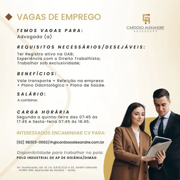 @ VAGAS DE EMPREGO T=

Di Fe DI
TEMOS VAGAS PARA: eres =

Advogado (a)

REQUISITOS NECESSARIOS/DESEJAVEIS:

Ter Registro ativo na OAB;
Experiéncia com o Direito Trabalhista;
Trabalhar sob exclusividade;

BENEFICIOS:

Vale transporte + Refeig¢ado na empresa
+ Plano Odontolégico + Plano de Saude.

SALARIO:
A combinar.

CARGA HORARIA

Segunda a quinta-feira das 07:45 as
17:45 e Sexta-feira 07:45 ds 16:45.

    
 

INTERESSADOS ENCAMINHAR CV PARA:

(62) 98303-0662/rh@cardosoalexandre.com.br

Disponibilidade para trabalhar no polo:
POLO INDUSTRIAL DE AP DE GOIANIA/DIMAG

Ay, Guatacazes, Qd. 10, Lts. 8,9,10,21,22 @ 23, Jardim Eldorado
, 74.993-090, Aparedida de Gojdnia - Goids ii
i

CARDOSO ALEXANDRE
TEMOS VAGAS PARA: ADVOGADOS

Advogado (a)

REQUISITOS NECESSARIOS/DESEJAVEIS:

Ter Registro ativo na OAB;
Experiéncia com o Direito Trabalhista;
Trabalhar sob exclusividade;

BENEFICIOS:

Vale transporte + Refeig¢do na empresa
+ Plano Odontolégico + Plano de Saude.

SALARIO:

A combinar.

CAR...