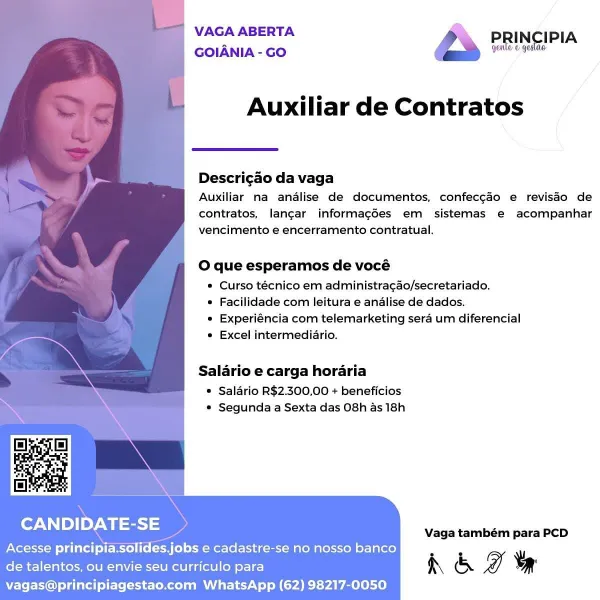 VAGA ABERTA PRINCIPIA
GOIANIA- Go “ee

Auxiliar de Contratos

 

Descricao da vaga

Auxiliar na analise de documentos, confecgao e revisdo de
contratos, langar informagées em sistemas e acompanhar
vencimento e encerramento contratual.

O que esperamos de vocé

® Curso técnico em administracao/secretariado.

* Facilidade com leitura e analise de dados.

* Experiéncia com telemarketing sera um diferencial
° Excel intermediario.

Salario e carga horaria

© Salario R$2.300,00 + beneficios
* Segunda a Sexta das O8h as 18h

CANDIDATE-SE

Vaga também para PCD

Acesse principia.solides.jobs e cadastre-se no nosso banco

.
de talentos, ou envie seu curriculo para h & I vy

vagas@principiagestao.com WhatsApp (62) 98217-0050 VAGA ABERTA 7

GOIANIA - GO

Auxiliar de Contratos

 

Descrigao da vaga

Auxiliar na analise de documentos, confec¢aéo e revisdo de
contratos, langar informagées em sistemas e acompanhar
vencimento e encerramento contratual.

O que esperamos de vocé

© Curso técnico em ad...