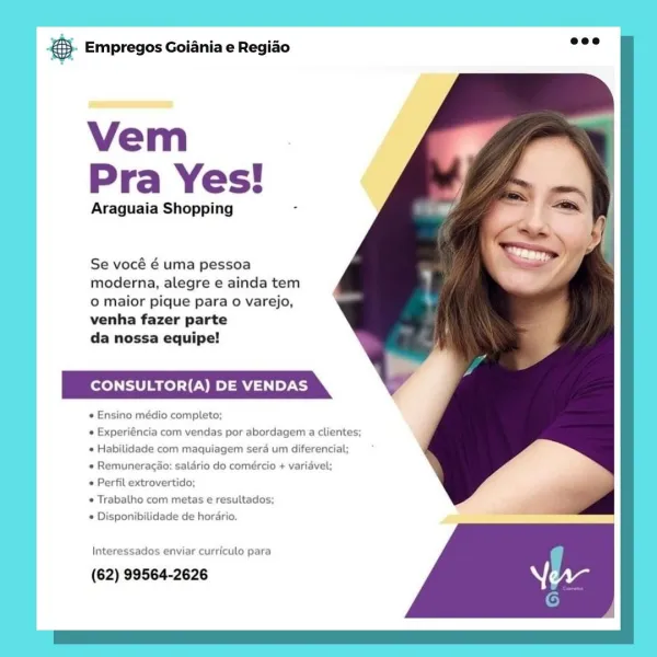 case Empregos Goiania e Regiao

Vem
Pra Yes!

Araguaia Shopping

Se vocé é uma pessoa
moderna, alegre e ainda tem
oO maior pique para o varejo,
venha fazer parte

da nossa equipe!

CONSULTOR(A) DE VENDAS

e Ensino médio completo;

« Experiéncia com vendas por abordagem a clientes;
* Habilidade com maquiagem sera um diferencial;

« Remuneracao: salario do comercio + variavel;

« Perfil extrovertido;

Trabalho com metas e resultados;
 Disponibilidade de hordrio.

Interessados enviar curriculo para

(62) 99564-2626 €5. Empregos Goiania e Regiao

Vem
Pra Yes!

Araguaia Shopping =

Se vocé é uma pessoa
moderna, alegre e ainda tem
o maior pique para o varejo,
venha fazer parte

da nossa equipe!

CONSULTOR(A) DE VENDAS

* Ensino médio completo:

   

« Experiéncia com ver

 

jas por abordagem a clientes;
* Habilidade com maquiagem sera um diferencial;

« Remuneracao; salario do comeércio + variavel;

* Perfil extrovertido:

* Trabalho com metas e resultados;

© Disponibilidade de hordrio....