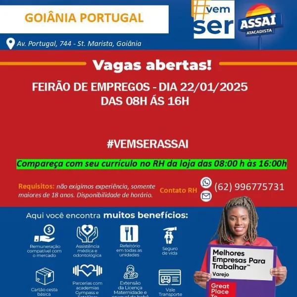 = it Z_
GOIANIA PORTUGAL < po

toy Portugal, 744 - St. Marista, Goidnia

Vagas abertas!
FEIRAO DE EMPREGOS - DIA 22/01/2025

      
 

 

 

 

DAS 08H AS 16H
#VEMSERASSAI
eee aarte er re (9) (62) 996775731
renee rene oot Tea er cae ea ee aTe
Aqui vocé encontra muitos beneficios: va
2 © 5 OO
i be Melhores
pee Para
frabalhar™
ao gcc

 

fees
Place (7 Portugal, 744 - St. Marista, Goidnia

 

Vagas abertas!

FEIRAO DE EMPREGOS - DIA 22/01/2025
DAS 08H AS 16H

aval aa yoy
Compareca com seu curriculo no RH da loja das 0

 

 

 

 

 

 

cor] s: néio exigimos experiéncia, somente
ogee eer ere denier eerie

Contato RH A (62) 996775731

Aqui vocé encontra muitos beneficios:

Pe Y fl F

Rote
aie Neb
oie)

Refeltorio
eaters
eee

a

paceiascom Senseo (ES= | GaP
oon ces
2 vo

Te eae. bedletet-3

      
 

en

evida Melhores

-mpresas Para
Trabaihar™

Varejo = i P
GOIANIA PORTUGAL © |

(ey Portugal, 744 - St. Marista, Goidnia

Vagas abertas!

FEIRAO DE EMPREGOS - DIA 22/01/2025
DAS 08H AS 16H
...