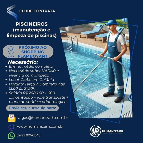 4
 CLUBE CONTRATA

PISCINEIROS 7
(manutengao e J
limpeza de piscinas)

 

Necessario:

« Ensino médio completo

« Necessdrio saber NADAR e
vivéncia com limpeza

¢ Local: Clube em Goiania

¢ Horario: Terca a Domingo das
13:00 as 21:20h

e Saldrio R$ 2080,00 + 600
alimentag¢do + vale transporte +
plano de saude e odontolégico

  
  

Aco vagas@humanizarh.com.br

www.humanizarh.com.br (

; cy) RUA)
62-99309-0846 NS EF

<< CLUBE CONTRATA

PISCINEIROS
(manutengao e
limpeza de piscinas)

 
  
 

SHOPPING
— FLAMBOYANT

Necessdrio:
e Ensino médio completo
e Necessdrio saber NADAR e

vivéncia com limpeza
e Local: Clube em Goidnia

e Hordrio: Ter¢a a Domingo das
13:00 ds 21:20h

e Saldrio R$ 2080,00 + 600
alimentac¢do + vale transporte +
plano de saude e odontoldgico

Envie seu curriculo para:

vagas@humanizarh.com.br

faze) www.humanizarh.com.br KON
| KS) EEN
e) 62-99309-0846

© PROXIMO AO a
‘— CLUBE CONTRATA

PISCINEIROS 7
(manuten¢ao e =
limpeza de piscinas)

 

Necessario:

e Ensino médio...