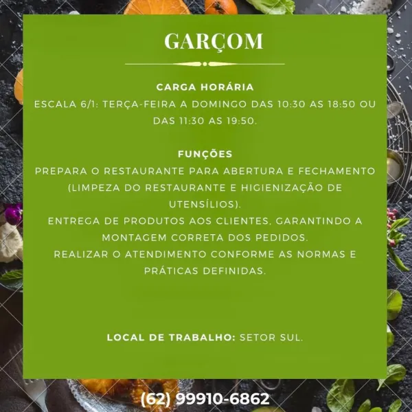 = ee

GARCOM

 

 

 

  

CARGA HORARIA
ESCALA 6/1: TERCA-FEIRA A DOMINGO DAS 10:30 AS 18:50 OU
DAS 11:30 AS 19:50.
FUNGOES a
STINT MMTV hie CTW 1a hil Yea atel VT one
(LIMPEZA DO RESTAURANTE E HIGIENIZAGAO DE i
i UTENSILIOS). i
"ENTREGA DE PRODUTOS AOS CLIENTES, GARANTINDOA $37
e) MONTAGEM CORRETA DOS PEDIDOS. Cz
REALIZAR O ATENDIMENTO CONFORME AS NORMAS E
PRATICAS DEFINIDAS. .

LOCAL DE TRABALHO: SETOR SUL.

 

(62) 99910-6862 Gera’

EAN ITOCO NY

 

 

CARGA HORARIA

ESCALA 6/1: TERCA-FEIRA A DOMINGO DAS 10:30 AS 18:50 OU
DAS 11:30 AS 19:50.

 

FUNCOES
PREPARA O RESTAURANTE PARA ABERTURA E FECHAMENTO (
(LIMPEZA DO RESTAURANTE E HIGIENIZAGAO DE
UTENSILIOS).
ENTREGA DE PRODUTOS AOS CLIENTES, GARANTINDO A
MONTAGEM CORRETA DOS PEDIDOS.
REALIZAR O ATENDIMENTO CONFORME AS NORMAS E
y2Y Ga or Wom aye

   

LOCAL DE TRABALHO: SETOR SUL.

oe

 

(62) 99910-6862 a“

Sina’) eS -
- AED

GARCGOM

 

 

 

 

 

     

d
N CARGA HORARIA
ESCALA 6/1: TERGA-FEIRA A DOMINGO DAS 10:30 AS 18:50 OU
...