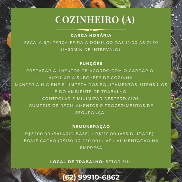 :

 

 

or
Ck aN

~ ANOREA

COZINHEIRO (A)

.
CARGA HORARIA

ESCALA 6/1: TERCA-FEIRA A DOMINGO DAS 12:00 AS 21:30
(IH3OMIN DE INTERVALO),

 

 

 

FUNGOES
PREPARAR ALIMENTOS DE ACORDO COM O CARDAPIO,
AUXILIAR A SUBCHEFE DE COZINHA.
MANTER A HIGIENE E LIMPEZA DOS EQUIPAMENTOS, UTENSILIOS
E DO AMBIENTE DE TRABALHO.
CONTROLAR E MINIMIZAR DESPERDICIOS.
CUMPRIR OS REGULAMENTOS E PROCEDIMENTOS DE
SEGURANGA.

REMUNERAGAO
R$2.100,00 (SALARIO-BASE) + R$210,00 (ASSIDUIDADE) +
BONIFICAGAO (R$150,00-220,00) + VT + ALIMENTAGAO NA
Tate

LOCAL DE TRABALHO: SETOR SUL.

 

(62) 99910-6862 aS
re | XS

COZINHEIRO (A)

e
CARGA HORARIA

ESCALA 6/1: TERCA-FEIRA A DOMINGO DAS 12:00 AS 21:30
(IHZ3OMIN DE INTERVALO),

 

 

 

FUNGOES
PREPARAR ALIMENTOS DE ACORDO COM O CARDAPIO.
AUXILIAR A SUBCHEFE DE COZINHA.
MANTER A HIGIENE E LIMPEZA DOS EQUIPAMENTOS, UTENSILIOS
E DO AMBIENTE DE TRABALHO.
CONTROLAR E MINIMIZAR DESPERDICIOS.
CUMPRIR OS REGULAMENTOS E PROCEDIMENTOS DE
SEGURANGA.

REMUNERAGAO
R$2.100,00 (...