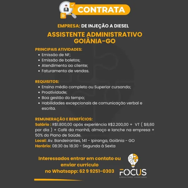 EMPRESA: DE INJEGAO A DIESEL

ASSISTENTE ADMINISTRATIVO
GOIANIA-GO

PRINCIPAIS ATIVIDADES:
« Emissdo de NF;
« Emissao de boletos;
e Atendimento ao cliente;
« Faturamento de vendas.

REQUISITOS:
* Ensino medio completo ou Superior cursando;
* Proatividade;
¢ Boa gestao do tempo;
* Habilidades excepcionais de comunicacao verbal e
escrita.

REMUNERAGAO E BENEFICIOS:

SalGrio : R$1.800,00 apos experiéncia R$2.200,00 + VT ( $8,60
por dia ) + Café da manha, almogo e lanche na empresa +
50% do Plano de Saude.

Local: Av. Bandeirantes, 14] - Ipiranga, Goidnia - GO

Horario: 08:30 ds 18:30 - Segunda a Sexta

Interessados entrar em contato ou €

enviar curriculo ~
no Whatsapp: 629 9251-0303 FC)CUS

[a EMPRESA: DE INJEGAO A DIESEL

ASSISTENTE ADMINISTRATIVO
GOIANIA-GO

PRINCIPAIS ATIVIDADES:
e EmissGo de NF;
e EmissGo de boletos;
« Atendimento ao cliente;
* Faturamento de vendas.

REQUISITOS:
« Ensino médio completo ou Superior cursando;
* Proatividade;
* Boa gestdo do tempo;
¢ Habilidades exc...