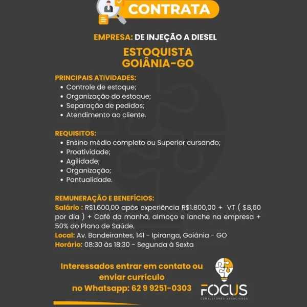 EMPRESA: DE INJEGAO A DIESEL

ESTOQUISTA
GOIANIA-GO

PRINCIPAIS ATIVIDADES:
* Controle de estoque;
¢ Organizagao do estoque;
* Separacao de pedidos;
* Atendimento ao cliente.

REQUISITOS:
e Ensino medio completo ou Superior cursando;
e Proatividade;
* Agilidade;
* Organizagao;
¢ Pontualidade.

REMUNERAGAO E BENEFICIOS:

Salario : R$1.600,00 apds experiéncia R$1.800,00 + VT ( $8,60
por dia ) + Café da manha, almogo e lanche na empresa +
50% do Plano de Saude.

Local: Av. Bandeirantes, 141 - Ipiranga, Goidnia - GO

Horario: 08:30 ds 18:30 - Segunda a Sexta

Interessados entrar em contato ou Cy

enviar curriculo =
no Whatsapp: 62 9 9251-0303 rOCUS

eee EMPRESA: DE INJEGAO A DIESEL

ESTOQUISTA
GOIANIA-GO

PRINCIPAIS ATIVIDADES:
* Controle de estoque;
* Organizagdo do estoque;
¢ Separacgao de pedidos;
¢ Atendimento ao cliente.

REQUISITOS:
* Ensino médio completo ou Superior cursando;
¢ Proatividade;
¢ Agilidade;
* Organizagao;
« Pontualidade.

REMUNERAGAO E BENEFICIOS:

SalGrio : R$1.60...