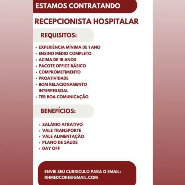 ESTAMOS CONTRATANDO

RECEPCIONISTA HOSPITALAR
REQUISITOS:

+ EXPERIENCIA MINIMA DE 1 ANO

+ ENSINO MEDIO COMPLETO

+ ACIMA DE 18 ANOS

+ PACOTE OFFICE BASICO

+ COMPROMETIMENTO

* PROATIVIDADE

+ BOM RELACIONAMENTO
INTERPESSOAL

» TER BOA COMUNICACAO

BENEFICIOS:

+ SALARIO ATRATIVO
+ VALE TRANSPORTE

+ VALE ALIMENTACAO
+ PLANO DE SAUDE

+ DAY OFF

ENVIE SEU CURRICULO PARA O EMAIL:
RHMEDCORE@GMAIL.COM ESTAMOS CONTRATANDO

RECEPCIONISTA HOSPITALAR
REQUISITOS:

+ EXPERIENCIA MINIMA DE 1 ANO

+ ENSINO MEDIO COMPLETO

+ ACIMA DE 18 ANOS

» PACOTE OFFICE BASICO

+ COMPROMETIMENTO

+ PROATIVIDADE

+ BOM RELACIONAMENTO
INTERPESSOAL

+ TER BOA COMUNICACAO

BENEFICIOS:

+ SALARIO ATRATIVO
+ VALE TRANSPORTE

+ VALE ALIMENTACAO
+ PLANO DE SAUDE

+ DAY OFF

ENVIE SEU CURRICULO PARA O EMAIL:

RHMEDCORE@GMAIL.COM ESTAMOS CONTRATANDO
|

RECEPCIONISTA HOSPITALAR
REQUISITOS:

+ EXPERIENCIA MINIMA DE 1 ANO
+ ENSINO MEDIO COMPLETO

+ ACIMA DE 18 ANOS

+ PACOTE OFFICE BASICO

+ COMPROMETIMENTO

* PROAT...