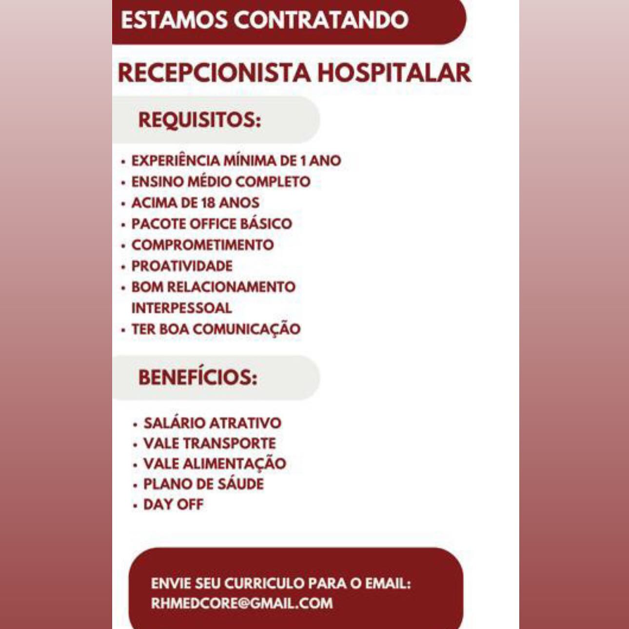 ESTAMOS CONTRATANDO

RECEPCIONISTA HOSPITALAR
REQUISITOS:

+ EXPERIENCIA MINIMA DE 1 ANO

+ ENSINO MEDIO COMPLETO

+ ACIMA DE 18 ANOS

+ PACOTE OFFICE BASICO

+ COMPROMETIMENTO

* PROATIVIDADE

+ BOM RELACIONAMENTO
INTERPESSOAL

» TER BOA COMUNICACAO

BENEFICIOS:

+ SALARIO ATRATIVO
+ VALE TRANSPORTE

+ VALE ALIMENTACAO
+ PLANO DE SAUDE

+ DAY OFF

ENVIE SEU CURRICULO PARA O EMAIL:
RHMEDCORE@GMAIL.COM ESTAMOS CONTRATANDO

RECEPCIONISTA HOSPITALAR
REQUISITOS:

+ EXPERIENCIA MINIMA DE 1 ANO

+ ENSINO MEDIO COMPLETO

+ ACIMA DE 18 ANOS

» PACOTE OFFICE BASICO

+ COMPROMETIMENTO

+ PROATIVIDADE

+ BOM RELACIONAMENTO
INTERPESSOAL

+ TER BOA COMUNICACAO

BENEFICIOS:

+ SALARIO ATRATIVO
+ VALE TRANSPORTE

+ VALE ALIMENTACAO
+ PLANO DE SAUDE

+ DAY OFF

ENVIE SEU CURRICULO PARA O EMAIL:

RHMEDCORE@GMAIL.COM ESTAMOS CONTRATANDO
|

RECEPCIONISTA HOSPITALAR
REQUISITOS:

+ EXPERIENCIA MINIMA DE 1 ANO
+ ENSINO MEDIO COMPLETO

+ ACIMA DE 18 ANOS

+ PACOTE OFFICE BASICO

+ COMPROMETIMENTO

* PROATIVIDADE

+ BOM RELACIONAMENTO

 

BENEFICIOS:

+ SALARIO ATRATIVO
+ VALE TRANSPORTE

+ VALE ALIMENTACAO
+ PLANO DE SAUDE

+ DAY OFF

ENVIE SEU CURRICULO PARA O EMAIL:
RHMEDCORE@GMAIL.COM ESTAMOS CONTRATANDO

RECEPCIONISTA HOSPITALAR
REQUISITOS:

+ EXPERIENCIA MINIMA DE 1 ANO

+ ENSINO MEDIO COMPLETO

+ ACIMA DE 18 ANOS

» PACOTE OFFICE BASICO

+ COMPROMETIMENTO

+ PROATIVIDADE

+ BOM RELACIONAMENTO
INTERPESSOAL

+ TER BOA COMUNICACAO

BENEFICIOS:

+ SALARIO ATRATIVO
+ VALE TRANSPORTE

+ VALE ALIMENTACAO
+ PLANO DE SAUDE

+ DAY OFF

ENVIE SEU CURRICULO PARA O EMAIL:

RHMEDCORE@GMAIL.COM | ESTAMOS CONTRATANDO

RECEPCIONISTA HOSPITALAR
REQUISITOS:

+ EXPERIENCIA MINIMA DE 1 ANO

+ ENSINO MEDIO COMPLETO

+ ACIMA DE 18 ANOS

+» PACOTE OFFICE BASICO

+ COMPROMETIMENTO

* PROATIVIDADE

+» BOM RELACIONAMENTO
INTERPESSOAL

» TER BOA COMUNICACAO

 

BENEFICIOS:

+ SALARIO ATRATIVO
+ VALE TRANSPORTE

+ VALE ALIMENTACAO
+ PLANO DE SAUDE

+ DAY OFF

ENVIE SEU CURRICULO PARA O EMAIL:
RHMEDCORE@GMAIL.COM ESTAMOS CONTRATANDO

RECEPCIONISTA HOSPITALAR
REQUISITOS:

|. EXPERIENCIA MINIMA DE 1 ANO

+ ENSINO MEDIO COMPLETO

+ ACIMA DE 18 ANOS

+» PACOTE OFFICE BASICO

+ COMPROMETIMENTO

+ PROATIVIDADE

+ BOM RELACIONAMENTO
INTERPESSOAL

+ TER BOA COMUNICACAO

BENEFICIOS:

+ SALARIO ATRATIVO
+ VALE TRANSPORTE

+ VALE ALIMENTACAO
+ PLANO DE SAUDE

+ DAY OFF

ENVIE SEU CURRICULO PARA O EMAIL:

RHMEDCORE@GMAIL.COM | ESTAMOS CONTRATANDO

RECEPCIONISTA HOSPITALAR

REQUISITOS:

+ EXPERIENCIA MINIMA DE 1 ANO
+ ENSINO MEDIO COMPLETO

+ ACIMA DE 18 ANOS

+ PACOTE OFFICE BASICO

« COMPROMETIMENTO

+ PROATIVIDADE

   
   

ENVIE SEU CURRICULO PARA O EMAIL:
RHMEDCORE@GMAIL.COM ESTAMOS CONTRATANDO

RECEPCIONISTA HOSPITALAR
REQUISITOS:

+ EXPERIENCIA MINIMA DE 1 ANO

+ ENSINO MEDIO COMPLETO

+ ACIMA DE 18 ANOS

+ PACOTE OFFICE BASICO

+ COMPROMETIMENTO

+ PROATIVIDADE

+ BOM RELACIONAMENTO
INTERPESSOAL

+ TER BOA COMUNICACAO

BENEFICIOS:

+ SALARIO ATRATIVO
+ VALE TRANSPORTE
+ VALE ALIMENTACAO
+ PLANO DE SAUDE

+ DAY OFF

ENVIE SEU CURRICULO PARA O EMAIL:

RHMEDCORE@GMAIL.COM ESTAMOS CONTRATANDO

RECEPCIONISTA HOSPITALAR
REQUISITOS:

+ EXPERIENCIA MINIMA DE 1 ANO

+ ENSINO MEDIO COMPLETO

ENVIE SEU CURRICULO PARA O EMAIL:
RHMEDCORE@GGMAIL.COM ESTAMOS CONTRATANDO

RECEPCIONISTA HOSPITALAR
REQUISITOS:

+ EXPERIENCIA MINIMA DE 1 ANO

+ ENSINO MEDIO COMPLETO

+ ACIMA DE 18 ANOS

+ PACOTE OFFICE BASICO

+ COMPROMETIMENTO

+ PROATIVIDADE

+ BOM RELACIONAMENTO

INTERPESSOAL

_ + TER BOA COMUNICACAO

BENEFICIOS:

- SALARIO ATRATIVO
- VALE TRANSPORTE
+ VALE ALIMENTACAO
+ PLANO DE SAUDE

- DAY OFF

Pia al Red TN yoda VN

RHMEDCORE@GMAIL.COM