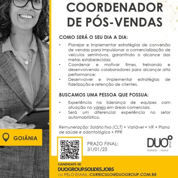 COORDENADOR .
DE POS-VENDAS

COMO SERA O SEU DIA A DIA:

: Planejar e implementar estratégias de conversGo
de vendas para impulsionar a comercializa¢cdo de
veiculos seminoves, garantinde o alcance das
metas estabelecidas;

. Coordenar e motivar times, treinando e
desenvolvendo colaboradores para alcan¢ar alta
performance;

. Desenvolver e implementar estratégias de
fideliza¢do e reten¢do de clientes.

  
  
   
   
   
  
  
  
    
 
  
 
 
   

BUSCAMOS UMA PESSOA QUE POSSUA:

+ Experiéncia na liderang¢a de equipes com
atua¢do no varejo em Greas comerciais;

. Sera um _ diferencial experiéncia no setor
automobilistico.

Remuneracao: Saldrio fixo (CLT) + Varidvel + VR + Plano
de satide e odontoldégico + PPR

PRAZO FINAL: 2
31/01/25 Res ene COORDENADOR
DE POS-VENDAS

COMO SERA O SEU DIA A DIA:

. Planejar e implementar estratégias de conversdGo
de vendas para impulsionar a comercializa¢do de
veiculos seminovos, garantindo o alcance das
metas estabelecidas;

. Coordenar e motivar tim...