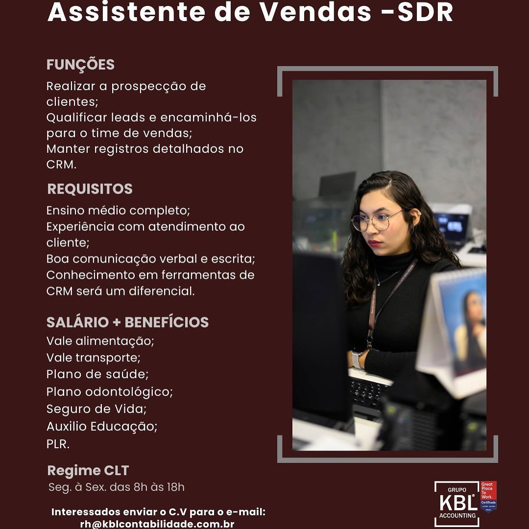 Assistente de Vendas -SDR

FUNGOES

Realizar a prospecc¢do de
clientes;

Qualificar leads e encaminha-los
para o time de vendas;

Manter registros detalhados no

ler VB

REQUISITOS ra

Ensino medio completo; _ . dF
Experiéncia com atendimento ao L) wit a) ~
eoncmytcy <

Boa comunicagao verbal e escrita;
Conhecimento em ferramentas de
CRM sera um diferencial,

SALARIO + BENEFICIOS

Vale alimentagao; : .

Vale transporte;

Plano de saude; ae

Plano odontolégico;
Seguro de Vida;

Auxilio Educagdo;
ane

  

Regime CLT
Seg. a Sex. das 8h ds 18h ar
Interessados enviar o C.V para o e-mail: KBL

rth@kbicontabilidade.com.br Assistente de Vendas -SDR

FUNGOES

Realizar a prospecgdo de
clientes;

Qualificar leads e encaminha-los
para o time de vendas;

Manter registros detalhados no
CRM.

REQUISITOS

Ensino médio completo;
Experiéncia com atendimento ao
cliente;

Boa comunicagéo verbal e escrita;
Conhecimento em ferramentas de
CRM sera um diferencial.

SALARIO + BENEFICIOS
Vale alimentagao;

Vale transporte;

Plano de satide;

Plano odontoldégico;
Seguro de Vida;

Auxilio Educagdo;

 

ose

Regime CLT

Seg. G Sex. das 8h ds 18h VT eruro ey
Interessados enviar 0 C.V para o e-mail: =m S

rh@kblicontabilidade.com.br [SST Assistente de Vendas -SDR

FUNGOES

Realizar a prospec¢do de
clientes;

Qualificar leads e encaminha-los
para o time de vendas;

Manter registros detalhados no

CRM.

REQUISITOS Pd

Ensino médio completo; a; ieee!
a i) y=

Experiéncia com atendimento ao ® (1 ae

cliente; a

Boa comunicagao verbal e escrita;

Conhecimento em ferramentas de

CRM sera um diferencial. |

SALARIO + BENEFICIOS

Vale alimentagdo; ' 1

Vale transporte;

Plano de saude; =

Plano odontoldgico;
Seguro de Vida;

Auxilio Educagao;
ane

Regime CLT
Seg. a Sex. das 8h ds 18h

   

KBL

Interessados enviar 0 C.V para o e-mail: HSUORANE
rh@kblicontabilidade.com.br Assistente de Vendas -SDR

FUNGOES

Realizar a prospecgdo de
clientes;

Qualificar leads e encaminha-los
para o time de vendas;

Manter registros detalhados no
CRM.

REQUISITOS

Ensino médio completo;
Experiéncia com atendimento ao
cliente;

Boa comunicagéo verbal e escrita;
Conhecimento em ferramentas de
CRM serdé um diferencial.

SALARIO + BENEFICIOS
Vale alimentagdo;

Vale transporte;

Plano de satide;

Plano odontoldégico;
Seguro de Vida;

Auxilio Educagdao;

 

eg

Regime CLT

Seg. d Sex. das 8h ds 18h cRUPO Po
Interessados enviar 0 C.V para 0 e-mail: t=ie a

rh@kblicontabilidade.com.br eee Assistente de Vendas -SDR

FUNGOES

Realizar a prospecgdo de
clientes;

Qualificar leads e encaminha-los
para o time de vendas;

Manter registros detalhados no

CRM.

REQUISITOS <

Ensino médio completo; 7 eal
F wane ‘ ~~) aa
xperiéncia com atendimento ao # i =,
fellfevalton — .

Boa comunicagaéo verbal e escrita;
Conhecimento em ferramentas de
CRM sera um diferencial.

SALARIO + BENEFICIOS

vale alimentagdo; ' L

Vale transporte; od

Plano de saude; a

Plano odontoldégico;
Seguro de Vida;

Auxilio Educagdo;
ae

  
 

Regime CLT
Seg. d Sex. das 8h ds 18h aor
Interessados enviar o C.V para o e-mail: KBL

rh@kblicontabilidade.com.br Assistente de Vendas -SDR

FUNGOES

Realizar a prospecgdo de

ell (-TalioiH

Qualificar leads e encaminha-los
para o time de vendas;

Manter registros detalhados no
CRM.

REQUISITOS

Ensino médio completo;
Experiéncia com atendimento ao
cliente;

Boa comunicagéo verbal e escrita;
Conhecimento em ferramentas de
CRM sera um diferencial.

SALARIO + BENEFICIOS
Vale alimentagdo;

Vale transporte;

Plano de satide;

Plano odontoldégico;
Seguro de Vida;

Auxilio Educagdo;

 

aa

Regime CLT

Seg. G Sex. das 8h ds 18h T cruro yes
Interessados enviar 0 C.V para o e-mail: ated a

rh@kblicontabilidade.com.br | a | Assistente de Vendas -SDR

FUNGO

 

Realizar a prospecgdo de
clientes;

Qualificar leads e encaminha-los
para o time de vendas;

Manter registros detalhados no
lors

    

REQUISITOS

 

Ensino médio completo; am Pe
Experiéncia com atendimento ao AS re
cliente; &

Boa comunicagao verbal e escrita;
Conhecimento em ferramentas de
CRM sera um diferencial.

 

 

Vale alimentacgao; | 1
Vale transporte; ir

Plano de satide; a ‘gs
Plano odontolégico;

Seguro de Vida;

Auxilio Educagdao;
ane

ime CLT

     

A=] ae

Interessados enviar o C.V para o e-mail: peereneciert
rh@kblicontabilidade.com.br Assistente de Vendas -SDR

FUNGOES

Realizar a prospecgdo de
clientes;

Qualificar leads e encaminha-los
para o time de vendas;

Manter registros detalhados no
lon

REQUISITOS

Ensino médio completo;
Experiéncia com atendimento ao
olin

Boa comunicagéo verbal e escrita;
Conhecimento em ferramentas de
CRM sera um diferencial.

SALARIO + BENEFICIOS
Vale alimentagdo;

Vale transporte;

Plano de satide;

Plano odontolégico;
Seguro de Vida;

Auxilio Educagdo;

 

aaa
Regime CLT
Seg. G Sex. das 8h ds 18h ae
bisa
ie eres Ce Laem Tole Reta at LL KBL a

rh@kblicontabilidade.com.br | ee | Assistente de Vendas -SDR

Realizar a prospeccdo de
clientes;

Qualificar leads e encaminha-los
para o time de vendas;

Manter registros detalhados no

lor

Ensino medio completo; ; —-
Experiéncia com atendimento ao Pi

cliente;

Boa comunicagao verbal e escrita; ay

Conhecimento em ferramentas de -
CRM sera um diferencial.

|
Vale alimentacao; ‘ |
Vale transporte;
Plano de saude; a _P
Plano odontolégico;

Seguro de Vida;
Auxilio Educagao; ¥
mae

ra
KBL:

hereto leek om om more eo Monte tale ren
rh@kbleontabilidade.com.br Assistente de Vendas -SDR

FUNGOES

Realizar a prospecgdo de
clientes;

Qualificar leads e encaminha-los
para o time de vendas;

Manter registros detalhados no
lon

REQUISITOS

Ensino médio completo;
Experiéncia com atendimento ao
cliente;

Boa comunicagéo verbal e escrita;
Conhecimento em ferramentas de
CRM serdé um diferencial.

SALARIO + BENEFICIOS
Vale alimentagdo;

Vale transporte;

Plano de satide;

Plano odontoldégico;
Seguro de Vida;

Auxilio Educagao;

ane

Regime CLT
Seg. a Sex. das 8h ds 18h

 

Interessados enviar o C.V para o e-mail: KBL =
rh@kblicontabilidade.com.br | ae |