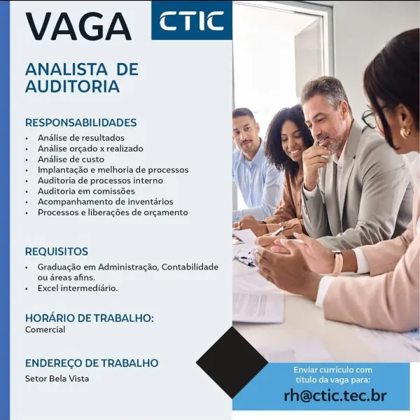 VAGA

ANALISTA DE
AUDITORIA

  
   
 
 
     
 
   
   
     
 
    
 
    
           
   
 
   
 
 
   

  

RESPONSABILIDADES

+ Andlise de resultados

+ Analise orgado x realizado
Analise de custo
Implantagdo e melhoria de processos

« Auditoria de processos interno

+ Auditoria em comissées

+ Acompanhamento de inventarlos

Processos e liberagées de orgamento

  

REQUISITOS

+ Gradua¢gao em Administragdo, Contabilidade
ou areas afins,
+ Excel intermediario.

  

HORARIO DE TRABALHO:

Comercial

  

ENDERECO DE TRABALHO F
LMI adc eked)

Setor Bela Vista titulo da vaga para: VAGA

ANALISTA DE
AUDITORIA

  
   
 
 
      
   
       
     
 
      
        
 
   
 
 
    

  

RESPONSABILIDADES

+ Analise de resultados
Analise orcado x realizado
Analise de custo
Implantagdo e melhoria de processos

+ Auditoria de processos interno

+ Auditoria em comissées
Acompanhamento de inventarios

Processos e liberagdes de orgamento

  

REQUISITOS

+ Graduagao em Administragao, Contabilida...