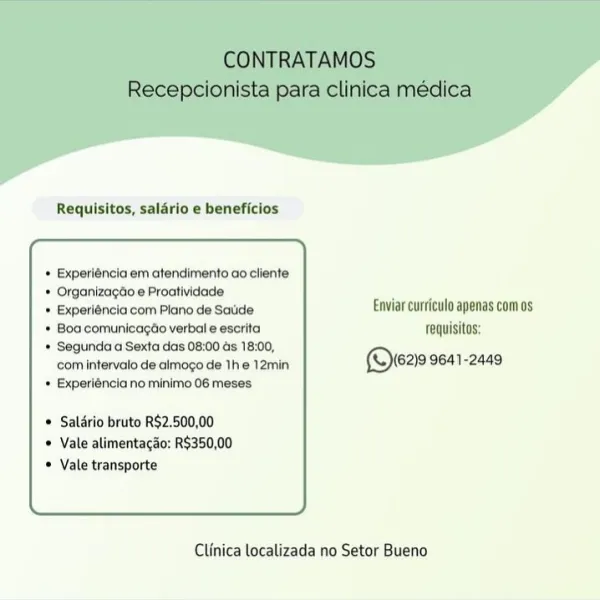 Requisitos, salario e beneficios

* Experiéncia em atendimento ao cliente
* Organizagdo e Proatividade:
© Experiéncia com Plano de Saude Enviar curriculo apenas com os
* Boa comunicagtio verbal e escrita fequisitos:
* Segunda a Sexta das 08:00 ds 18:00,
com intervato de almogo de 1he 12min ©ere 9641-2449
* Experiéncia no minimo 06 meses

* Salério bruto R$2.500,00
© Vale alimentacao: R$350,00
© Vale transporte

 

Clinica localizada no Setor Bueno Requisitos, salario e beneficios

* Experiéncia em atendimento ao cliente
* Organizagdo e Proatividade
* Experiéncia com Plano de Saude Enviar curriculo apenas comos
* Boa comunicagdo verbal e escrita fequisitos:
* Segunda a Sexta das 08:00 ds 18:00,
com intervalo de almogo de The 12min ©eas 9641-2449
+ Experiéncia no minimo 06 meses

* Saldrio bruto R$2.500,00
© Vale alimentacao: R$350,00
Vale transporte

 

Clinica localizada no Setor Bueno Requisitos, salario e beneficios

* Experiéncia em atendimento ao cliente
* Organizagdo e Proativi...