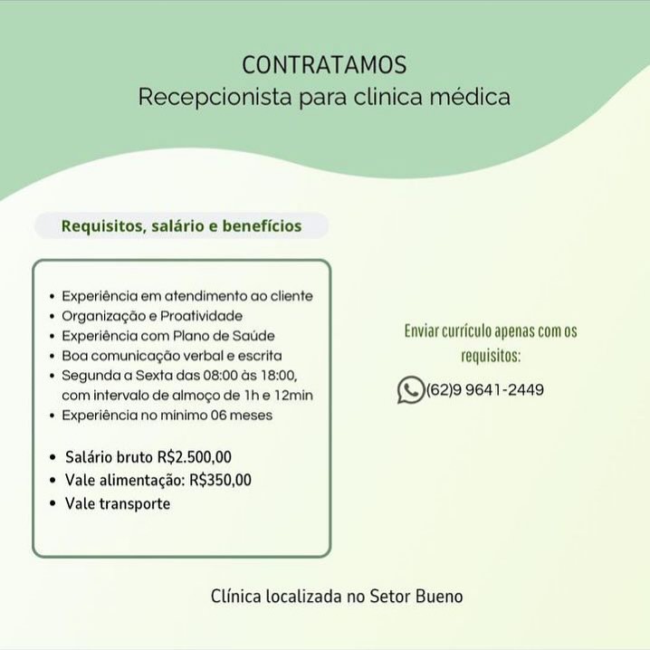 Requisitos, salario e beneficios

* Experiéncia em atendimento ao cliente
* Organizagdo e Proatividade:
© Experiéncia com Plano de Saude Enviar curriculo apenas com os
* Boa comunicagtio verbal e escrita fequisitos:
* Segunda a Sexta das 08:00 ds 18:00,
com intervato de almogo de 1he 12min ©ere 9641-2449
* Experiéncia no minimo 06 meses

* Salério bruto R$2.500,00
© Vale alimentacao: R$350,00
© Vale transporte

 

Clinica localizada no Setor Bueno Requisitos, salario e beneficios

* Experiéncia em atendimento ao cliente
* Organizagdo e Proatividade
* Experiéncia com Plano de Saude Enviar curriculo apenas comos
* Boa comunicagdo verbal e escrita fequisitos:
* Segunda a Sexta das 08:00 ds 18:00,
com intervalo de almogo de The 12min ©eas 9641-2449
+ Experiéncia no minimo 06 meses

* Saldrio bruto R$2.500,00
© Vale alimentacao: R$350,00
Vale transporte

 

Clinica localizada no Setor Bueno Requisitos, salario e beneficios

* Experiéncia em atendimento ao cliente
* Organizagdo e Proatividade
* Experiéncia com Plano de Saude Enviar curricula apenas com os
* Boa comunicagao verbal e escrita fequisitos:
* Segunda a Sexta das 08:00 ds 18:00,
com intervalo de almogo de Ihe 12min (rez 9641-2449
* Experiénciano minimo 06 meses

® Salério bruto R$2.500,00
© Vale alimentacao; R$350,00
© Vale transporte

 

Clinica localizada no Setor Bueno CONTRATAMOS
Recepcionista para clinica médica

Requisitos, salario e beneficios

Experiéncia em atendimento ao cliente

Organizagao e Proatividade .

Experiéncia com Plano de Saude Enviar curriculo apenas com 0s
Boa comunicagdo verbal e escrita requisitos:
Segunda a Sexta das 08:00 ds 18:00,

com intermelode clogs Ga 1s )em (i629 9641-2449

Experiénciano minimo 06 meses

Salario bruto R$2.500,00
Vale alimentacao: R$350,00
Vale transporte

 

Clinica localizada no Setor Bueno Requisitos, salario e beneficios

* Experiéncia em atendimento ao cliente
* Organizagdo e Proatividade
+ Experiéncia com Plano de Satie Enviar curriculo apenas com os
* Boa comunicago verbal e escrita fequisitos:
* Segunda a Sexta das 08:00 ds 18:00,
com interval de almogo de The 12min ©ve2e 9641-2449
* Experiénciano minimo 06 meses

© Saldrio bruto R$2.500,00
© Vale alimentacao: R$350,00
© Vale transporte

 

Clinica localizada no Setor Bueno Requisitos, saldrio e beneficios

* Experiéncia em atendimento ao cliente
* Organizagao e Proatividade .
© Experiéncia com Plano de Saude Enviar curriculo apenas com os
* Boa comunicagao verbal e escrita fequisitos:
* Segunda a Sexta das 08:00 ds 18:00,
com intervalo de almogo de The 12min (Qwav 9641-2449
+ Experiéncia no minimo 06 meses

* Salario bruto R$2.500,00
* Vale alimentacao: R$350,00
* Vale transporte

 

Clinica localizada no Setor Bueno Requisitos, salario e beneficios

* Experléncia em atendimento ao cliente

* Organizagdo e Proatividade

» Experiéncia com Plano de Satide Enviar curriculo apenas com os
* Boa comunicagtio verbal e escrita Tequisitos:

* Segunda a Sexta das 08:00 ds 18:00,
com Intervato de almogo de Ihe 12min. (Sie2 9641-2449
* Experiéncia no minimo 06 meses

* Saldrio bruto R$2,500,00
© Vale alimentac&o: R$350,00
© Vale transporte

 

Clinica localizada no Setor Bueno CONTRATAMOS
Recepcionista para clinica médica

Requisitos, saldrio e beneficios

Experiéncia em atendimento ao cliente
Organizagao e Proatividade

Experiéncia com Plano de Satide Enviar curriculo apenas com os
Boa comunicagao verbal e escrita requisitos:
Segunda a Sexta das 08:00 as 18:00,

com intervalo de almogo de The 12min (Qre219 9641-2449

Experiéncia no minimo 06 meses

Salario bruto R$2.500,00
Vale alimentacao: R$350,00
Vale transporte

 

Clinica localizada no Setor Bueno Requisitos, salario e beneficios

© Experléncia.em atendimento ao cliente
* Organizagdoe Proatividade
» Experlénclacom Plano de Sadde Enviar curriculo apenas com os
* Boa comunicagtio verbal e escrita Tequisitos:
* Segunda'a Sextaidas 08:00 ds 18:00,
com Intervalo de almogo de The 12min (©ier~ 2641 ~2449
* Experléncia no minimo 06 meses

* Salario bruto R$2,500,00
© Vale alimentacao: R$350,00
® Vale'transporte

 

Clinica localizada no Setor Bueno CONTRATAMOS
Recepcionista para clinica médica

Requisitos, salario e beneficios

Experiéncia em atendimento ao cliente
Organizagao e Proatividade |

Experiéncia com Plano de Saude Enviar curriculo apenas com os
Boa comunicagao verbal e escrita requisitos:
Segunda a Sexta das 08:00 as 18:00,

com intervalo de almogo de Ihe 12min (Qie29 9641-2449

Experiéncia no minimo 06 meses

Salario bruto R$2.500,00
Vale alimentagao: R$350,00
Vale transporte

 

Clinica localizada no Setor Bueno