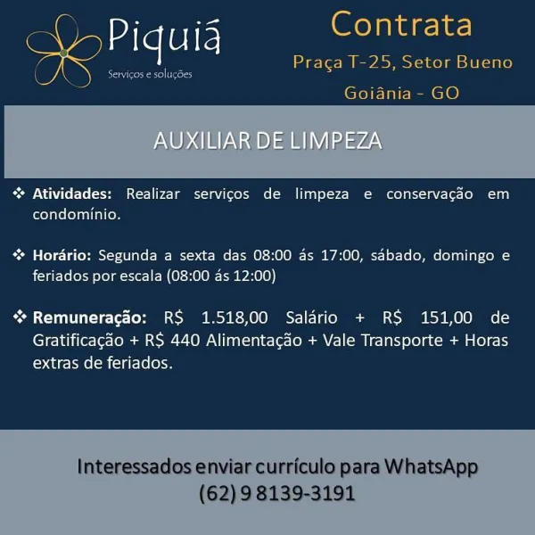 Contrata

  

Goiania- GO

AUXILIAR DE LIMPEZA

“ Atividades: Realizar servicos de limpeza e conservacdo em
condominio.

% Horario: Segunda a sexta das 08:00 ds 17:00, sAbado, domingo e
feriados por escala (08:00 as 12:00)

** Remuneracao: RS 1.518,00 Salario + RS 151,00 de
Gratificagado + RS 440 Alimentacdo + Vale Transporte + Horas
extras de feriados. = Piquig oat
Praca T-25, Setor Bueno

Goiania- GO

 

~% Atividades: Realizar servicos de limpeza e conservacdo em
condominio.

* Horario: Segunda a sexta das 08:00 ds 17:00, sabado, domingo e
feriados por escala (08:00 as 12:00)

“* Remuneragdo: RS 1.518,00 Salario + RS 151,00 de

Gratificagao + RS 440 Alimentacao + Vale Transporte + Horas
extras de feriados.

Interessados enviar curriculo para WhatsApp

(62) 9 8139-3191 Vol ieee

 

Goiania- GO
AUXILIAR DE LIMPEZA

% Atividades: Realizar servicos de limpeza e conservacdo em
condominio.

 Hordrio: Segunda a sexta das 08:00 ds 17:00, sabado, domingo e
feriados por escala (08:00 as 12...