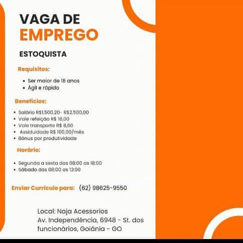 VAGA DE
EMPREGO

ESTOQUISTA

Roquisitos:

Ser maior de 18 anos
» Agia rapide

 

Aoneticion:

+ Solato wat80020- #s2:800,00
* Valo ratolgoo a 18400

+ Yolo transport R$ 8.00

+ Assiduldato R$ 100,00/rnds
+ onus por produtivideay

Worario:
‘+ begunda o Saito das 98:00 08 1800

+ Sabado dex 08:00 na 13-00

Envler Curriculo para: (62) 98625-9550

Local Noja Acessotios
Av. Independaéncio, 6948 - St. dos
funciondrios, Golania - GO. VAGA DE
EMPREGO

ESTOQUISTA

Roquisitos:

+ Sor maior de i anon
* hail rapido

Avneticion:

+ Salaio #9180020- #52:800,00
+ Valo retoigoo 618400

Volo ranspote R8 00
‘Astiduidate R$ 100.00/rnd8
+ onus por produtividaas

  

Wordrio:

+ Segunda 0 vaita das 0800.08 100
+ Sabado aor 08:00 an 1:00

EnvlerCurricule para: (62) 98625-9550

Local: Noja Acessorios
Av. Independencia, 6348 - st. dos
funciongrios, Goiania~ Go VAGA DE
EMPREGO

ESTOQUISTA

Roquisitos:

++ Sermoiorde 18 anos
+ Agila répide

Boneticion:

+ Solio w8180020- w52:800,00
* Valo retaigoo ie 14.00

Volo ranspora Rs 8.00
‘Asuiduldade R$ 100,00/m08
* Bonu por produtividago

  

Horatio:

+ Segunda a saata dos 08:00 08 1800
* Sébadlo ao# 0800 as 13:00

EnvlerCurriculo para: (62) 98625-9550

Local Noja Acessotios
Av. independéncia, 6948 - St. dos
funclondrrios, Golania- Go VAGA DE
EMPREGO

ESTOQUISTA

Roquisitos:

+ Sermoior de18 anos
* Agila rapide

 

+ Saaro #8180020. 52:500}00
+ Valo retoigoo re 18.00

Volo iranspone Rs 00
‘Acsiduldact R8 100.00/hn0s
+ onus por produtivideae

  

Morario:

«+ Segunda o saitn des 08:00 68 1800
+ Sabado dae 98:00 as 13:00

EnvlerCurriculo para: (62) 98625-9550

Local: Noja Acessorios
Ay, Independéncio, 6848 - St. dos
funclondrios, Goiania - GO VAGA DE
EMPREGO

ESTOQUISTA

Roquititos:

+ Sermalorde 18 ance
+ Agila rapido

Doneticion:

 

+ Sotao R81.80020- #§2:800,00
+ Valo retoigoo Re 1800

Volo iransporte RS 00
‘Assiduldade R$ 100,00/mas
Bonu por produtividado

Woraria:

  

* Segunda o santa dos 08:00 08 1800
* Sabadlo dor 08,00 as 13:00

Enviar Curriculo para: (62) 98625-9550

Local: Naja Acessorios
Av, Independéncio, 6948 - St. dos
funclonérios, Golania ~ GO VAGA DE
EMPREGO

ESTOQUISTA

Roquisitos:

+ Ser maior de 18 anos
+ Agile rapido

Doneticion:

 

+ Sataro R8180020- #$2:500,00
+ Valo retoigoo Re 18.00,

Vol ransporte R8 00)
‘Acsiduldate R$ 100.00/rm0s
+ onus por produtividaso

  

Woraria:

+ Segunda o seita dss 08:00 08 1200
+ Sabado dar 08:00 as 13-00

Enviar Curriule para: (62) 98625-9550

Local: Naja Acessorios
AV. Independéncio, 6948 - St dos
funciondrios, Golania - GO. VAGA DE
EMPREGO

ESTOQUISTA

Roquisitos:
+ Sermelorde 18 ence
Aaj rpide

Beneticios:

* ‘Soldio neL80020- #¢2:800,00
*= Valo retoigao et 1400
‘Vote trenaporta 3 9,80
‘Asuiduldad Ra 100,00/maa
«Bonus por produtivdade

Horatio:

+ Segunda e suutn dos 0800 68 1800
‘+ Sébado dex 0800.08 1200

Enviar Curriculo para: (62) 98625-9560

Local Noja Acessotios
Av. Independéncia, 6948 ~ St dos
funclonérios, Golania- Go VAGA DE
EMPREGO

ESTOQUISTA

Requisitos:

+ Ser maior de IB anos
+ Agile rapido

+ sarono R8180020-W52800,00
+ Valo retoizoo 1400.

+ Yolo ransporta R800

+ Assisuldado RS 109,00/in08
+ onus por predutividage

Horario:

+ Segunda a sete das 08:00 a3 18.00
+ Sabarlo ae D800 a 1-00

Enviar Curricule para: (62) 98625-9650

Local Naja Acessorios
Ay. Independéncia, 6948 - St dos
funciondrios, Golania - GO. VAGA DE
EMPREGO

ESTOQUISTA

Requialtos:
4 Bermelorde i ance
«Agile répide

Benetictos:

* ‘Soisia naL80029-g2:800}00
* Veale refaigoo 18.00)

‘Veto raneporta RS 3.90

‘= Asaidulgoda R& oop frie
«Bonu por produMddce

Horétio:

‘Segura o waito des 0800 68 1R00)
1 Stade des 08:00 a8 1200

Enviar Curricule para: (62) 98628-0550

Loca Noja Acessoriog
AY, Independancio, 6948 - st dos
funclonérios, Golania- 6a VAGA DE
EMPREGO

ESTOQUISTA

Roquisitos:
+ Sor maior de Ik anos
+ Agi wrapido
Deneticios

+ savor Rst80020 45280000
+ alo imtlgaa #6 1800

+ yuo teaneporto 8 9

+ Avshouaito RS 109.00) ne%
+ Bonus por produtbedocte

Horarie.

+ seguneta a sete das 08:00 a3 8.00
+ Sabade das DOE as 1 Ua

iar Cursiculo para’ (62) 98625-9550

 

Local Naja Acessorios
Av. Independéncia, 6948 - st dos
tuncionarios, Goiania - GO