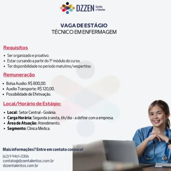 ‘SH DIZEN

VAGADEESTAGIO
TECNICO EM ENFERMAGEM

Requisitos

© Ser organizado e proativo.
e Estar cursando a partir do 1° médulo do curso.
Ter disponibilidade no periodo matutino/vespertino.

Remuneracao

Bolsa Auxilio: R$ 800,00.
e Auxilio Transporte: R$ 120,00.
 Possibilidade de Efetivacao.

Local/Hordrio de Estagio:

e Local: Setor Central - Goiania.
e Carga Hordria: Segunda a sexta, 6h/dia - a definir coma empresa.
e Areade Atuacao: Atendimento.
e Segmento: Clinica Médica.

    
   
 
  

Mais informacées? Entre em contato cor

(62) 9 9461-0306
contato@dzzentalentos.com.br
dzzentalentos.com.br SS DIZEN

VAGADEESTAGIO
TECNICO EM ENFERMAGEM

Requisitos

¢ Ser organizado e proativo.
« Estar cursando a partir do 1° modulo do curso.
¢ Ter disponibilidade no periodo matutino/vespertino.

Remuneracao

¢ Bolsa Auxilio: RS 800,00.
+ Auxilio Transporte: R$ 120,00.
 Possibilidade de Efetivacao.

Local/Horario de Estagio:

e Local: Setor Central - Goiania.
¢ Carga Horaria: Segunda a sexta, 6...