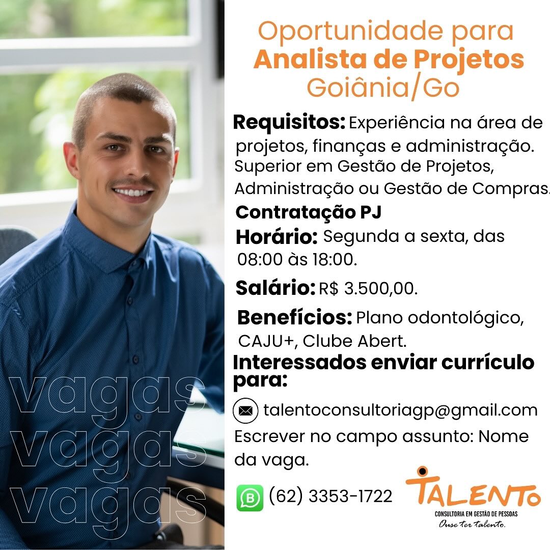 Oportunidade para
Analista de Projetos
Goidnia/Go
Requisitos: Experiéncia na Grea de

projetos, finangas e administragao.
Superior em Gestdo de Projetos,

Administragado ou Gestdo de Compras
Contratagao PJ

HorGrio: Segunda a sexta, das
08:00 ds 18:00.

SalGrio: R$ 3.500,00.

Beneficios: Plano odontolégico,
CAJU+, Clube Abert.
Interessados enviar curriculo
para:

(=) talentoconsultoriagp@gmail.com

Escrever no campo assunto: Nome
da vaga.

e
(62) 3353-1722 TALENTS

‘CONSULTORIA EM BESTAD DE PESSOAS
OuseXer taberho. Requisitos: Experiéncia na Grea de

projetos, finangas e administragao.
Superior em Gestdo de Projetos,

Administragdo ou Gestdo de Compras.
Contratagdo PJ

Hordrio: Segunda a sexta, das
08:00 ds 18:00.

Saldrio: R$ 3.500,00.

Beneficios: Plano odontolégico,
CAJU+, Clube Abert.

Interessados enviar curriculo
para:

talentoconsultoriago@gmail.com

Escrever no campo assunto: Nome
da vaga.

  

=m I(@) (62) 3353-1722 |
is = ( ) consume esta o PESrs
> Ouse ter TalerAo. Oportunidade para
Analista de Projetos
Goidnia/Go
Requisitos: Experiéncia na Grea de

projetos, finangas e administragao.
' Superior em Gestdo de Projetos,

Administragdo ou Gestdo de Compras.
Contratagao PJ

HorGrio: Segunda a sexta, das
08:00 ds 18:00.

SalGrio: R$ 3.500,00.

Beneficios: Plano odontolégico,
CAJU+, Clube Abert.

Interessados enviar curriculo
para:

(@) talentoconsultoriago@gmail.com

_ Escrever no campo assunto: Nome
da vaga.

e
(62) 3353-1722 TALENTS

(CONSULTORIA EM GESTAN DE PESSOAS
Ouse ter talento. Requisitos: Experiéncia na Grea de

projetos, finangas e administragdo.
Superior em Gestdo de Projetos,

Administragdo ou Gestdo de Compras.
Contratagdo PJ

HorGrio: Segunda a sexta, das
08:00 ds 18:00.

Salario: R$ 3.500,00.

Beneficios: Plano odontolégico,
CAJU+, Clube Abert.
Interessados enviar curriculo
para:
talentoconsultoriago@gmail.com

Escrever no campo assunto: Nome

da vaga. .

(8) (62) 3353-1722

‘CONSULTORI EM GESTAO DE PeSsoRS
Ouse Her taberco Oportunidade para
Analista de Projetos
Goidnia/Go
Requisitos: Experiéncia na Grea de

projetos, finangas e administragdo.
' Superior em Gestdo de Projetos,

Administragdo ou Gestdo de Compras.
Contratagao PJ

HorGrio: Segunda a sexta, das
08:00 ds 18:00.

Salario: R$ 3.500,00.

Beneficios: Plano odontolégico,
CAJU+, Clube Abert.

Interessados enviar curriculo
para:

(=) talentoconsultoriagp@gmail.com

Escrever no campo assunto: Nome
da vaga.

©
(62) 3353-1722 TALENTS

‘CONSULTORIA EM BESTAD DE PESSOAS
Ouse Her talento. Requisitos: Experiéncia na Grea de

projetos, finangas e administragdo.
Superior em Gestdo de Projetos,

Administragdo ou Gestdo de Compras.
ContratagGo PJ

HorGrio: Segunda a sexta, das
08:00 ds 18:00.

SalGrio: R$ 3.500,00.

Beneficios: Plano odontolégico,
CAJU+, Clube Abert.

Interessados enviar curriculo
para:

talentoconsultoriago@gmail.com

Escrever no campo assunto: Nome

= da vaga. .

tail (2) aes ee ALE N. =
4 Ouse Her Calero. Oportunidade para
Analista de Projetos
Goidnia/Go
Requisitos: Experiéncia na Grea de

projetos, finangas e administra¢do.
Superior em Gestdo de Projetos,

Administragdo ou Gestdo de Compras.
Contratagao PJ

Hordrio: Segunda a sexta, das
08:00 ds 18:00.

Salario: R$ 3.500,00.

Beneficios: Plano odontolégico,
CAJU+, Clube Abert.

Interessados enviar curriculo
para:

(@) talentoconsultoriagp@gmail.com
Escrever no campo assunto: Nome

da vaga.

®
(62) 3353-1722 TALENTS

CCONSULTORIA EM BESTAD DE PESSORS
Ouse ter Talento. Requisitos: Experiéncia na Grea de

projetos, finangas e administragdo.
Superior em Gestdo de Projetos,

Administragdo ou Gestdo de Compras.
Contratagdo PJ

Horéario: Segunda a sexta, das
08:00 ds 18:00.

Saldrio: R$ 3.500,00.

Beneficios: Plano odontolégico,
CAJU+, Clube Abert.
Interessados enviar curriculo
para:

talentoconsultoriago@gmail.com

Escrever no campo assunto: Nome

da vaga. .

|) (62) 3353-1722 Oportunidade para
Analista de Projetos
Goidnia/Go
Requisitos: Experiéncia na Grea de

projetos, finangas e administra¢do.
Superior em Gestdo de Projetos,

AdministragGo ou Gestdo de Compras.
Contratagao PJ

Horario: Segunda a sexta, das
08:00 ds 18:00.

Salario: R$ 3.500,00.

Beneficios: Plano odontolégico,
CAJU+, Clube Abert.

Interessados enviar curriculo
para:

(@) talentoconsultoriago@gmail.com
Escrever no campo assunto: Nome

da vaga.

®
(62) 3353-1722 TALENTS

CCONSULTORIA EM BESTAD DE PESSOAS
Ouse Ter Talend. Requisitos: Experiéncia na Grea de

projetos, finangas e administragdo.
Superior em Gestdo de Projetos,

Administragdo ou Gestdo de Compras.
Contratagdo PJ

HoréGrio: Segunda a sexta, das
08:00 ds 18:00.

Salario: R$ 3.500,00.

Beneficios: Plano odontolégico,
CAJU+, Clube Abert.
Interessados enviar curriculo
para:

(=) talentoconsultoriago@gmail.com

Escrever no campo assunto: Nome

da vaga. °

(9) (62) 3353-1722

‘CONSULTORIA EM GESTAO DE PESSOAS
Ouse ter taberAo.