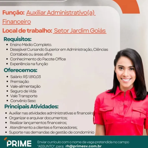 Fungao: Auxiliar Administrativo(a)_
Financeiro

Local de trabalho: Setor Jardim Goias
Requisitos:

* Ensino Medio Completo.

° Desejavel Cursando Superior em Administragao, Ciéncias
Contabeis ou areas afins

® Conhecimento do Pacote Office

e Experiéncia na fungao

Oferecemos:

® Salario: RS 1.810,03

e Premiagao

@ Vale-alimentagao

© Seguro de Vida

® Vale Transporte

® Convénio Sesc
Principais Atividades:
© Auxiliar nas atividades administrativas e financeira
© Organizar e arquivar documentos;
e Realizar langamentos financeiros;
e Atendimento a clientes e fornecedores;
® Suporte nas demandas de gestao de condominio

 

  
 
  
 
 
 
 
 
 
 
 
 
 
  
 
  
  
 
 
 
 
 
 
   

monome da vag ndida no campo
@primesv.com.br ee il
Fungao: Auxiliar Administrativo(a)_

 

Financeiro

Local de trabalho: Setor Jardim Goias
Requisitos:

© Ensino Médio Completo.

* Desejavel Cursando Superior em Administragao, Ciéncias
Contabeis ou areas afins

* Conhecimento do Pacote Office

e Experiéncia n...