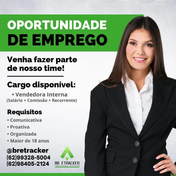 OPORTUNIDADE

Venha fazer parte
de nosso time!

Cargo disponivel:

* Vendedora Interna
(Salario + Comissao + Recorrente)

Requisitos

¢ Comunicativa

¢ Proativa

° Organizada

¢ Maior de 18 anos

@bretracker
(62)99328-5004 ar
(62)98405-2124 88, ETRACKER OPORTUNIDADE

     
  
    
   
   
     

Venha fazer parte
de nosso time!

Cargo disponivel:

* Vendedora Interna
(Salario + Comissao + Recorrente)

Requisitos
¢ Comunicativa
* Proativa

* Organizada
¢ Maior de 18 anos

@bretracker
(62)99328-5004 “,°
(62)98405-2124 8A ETRACKER

Thackine s¥sten OPORTUNIDADE

Venha fazer parte
de nosso time!

Cargo disponivel:

¢ Vendedora Interna
(Salario + Comissao + Recorrente)

Requisitos
¢ Comunicativa
¢ Proativa

¢ Organizada
¢ Maior de 18 anos

@bretracker !
(62)99328-8004 4%
(62)98405-2124 BR ETRACKER OPORTUNIDADE

Venha fazer parte
de nosso time!

Cargo disponivel:

* Vendedora Interna
(Salario + Comissao + Recorrente)

Requisitos
¢ Comunicativa
¢ Proativa

¢ Organizada
¢ Maior de 18 anos

@...