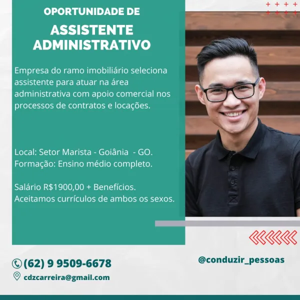 OPORTUNIDADE DE

ASSISTENTE
ADMINISTRATIVO

Empresa do ramo imobiliario seleciona
assistente para atuar na area

administrativa com apoio comercial nos Q\ee eS]

processos de contratos e locacées. ; g

 

Local: Setor Marista - Goiania - GO.
Formagao: Ensino médio completo.

Salario R$1900,00 + Beneficios.
Aceitamos curriculos de ambos os sexos.

 

REE

©(62) 9 9509-6678 @conduzir_pessoas

  

© edzcarreira@gmail.com OPORTUNIDADE DE

ASSISTENTE
ADMINISTRATIVO

Empresa do ramo imobiliario seleciona
assistente para atuar na area
administrativa com apoio comercial nos
processos de contratos e locagées.

 

Local: Setor Marista - Goiania - GO. “
Formagdo: Ensino médio completo.

Salario R$1900,00 + Beneficios.
Aceitamos curriculos de ambos os sexos.

KKK

© (62) 9 9509-6678 @conduzir_pessoas

© cdzcarreira@gmail.com OPORTUNIDADE DE

ASSISTENTE
ADMINISTRATIVO

Empresa do ramo imobilidrio seleciona
assistente para atuar na area
administrativa com apoio comercial nos
processos de contrato...