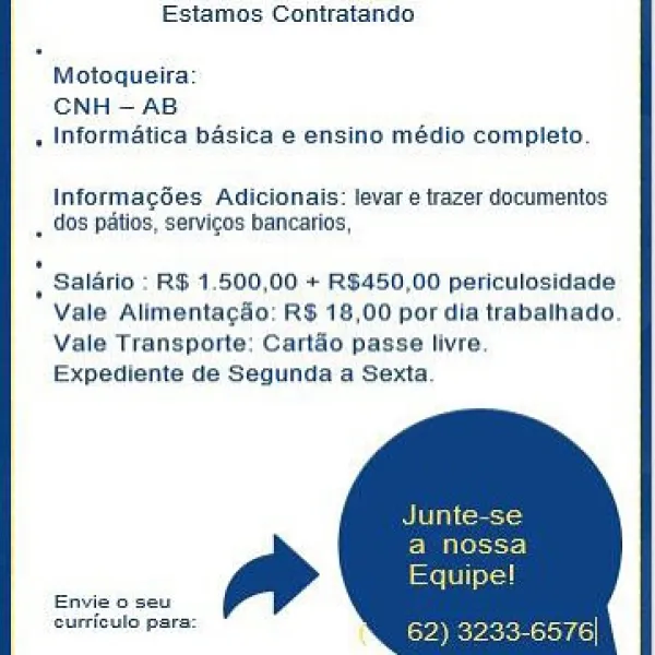 Estamos Contratanda

Motoqueira:
CNH —AB
Informatica basica e ensino médio completo,

Informagdes Adicionais: levare trazer documentos
dos paltios, servigos bancatios,

Salario : RS 1.500,00 + R$450,00 periculosidade
Vale Allmentacdo: RS 18,00 pordia trabainado.
Vale Transporte: Carido passe livre,
Expediente de Segunda a Sexta.

sutrieulo para Estamos Contratando

Motoqueira
CNH—AB.
, Informatica basica e ensino médio completo.

InformagSes Adicionais: levar e trazer documentos
__ dos patios, servicos bancatios,

| Salario : RS 1.500,00 + RS450,00 periculosidade
Vale Alimentacdo: RS 18,00 por dia trabalhado.
Vale Transporte: Cartao passe livre
Expediente de Segunda a Sexta

Birra eets

Pines
feet
eaeeee:

Surrievio pars: Cree, Estamos Contratando

Motoqueira.
CNH ~ AB
, Informatica basica e ensino médio completo.

Informages Adicionais: levare trazer documentos
._ dos patos, servicos bancarios,

| Saldrio : RS 1,500,00 + R$450,00 periculosidade
Vale Alimentac&o: RS 18,00 por dia tr...