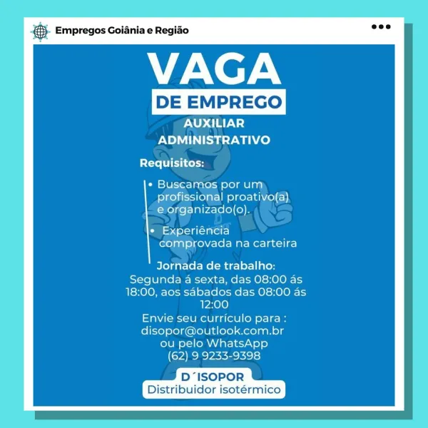 aS Empregos Goiania e Regiao

VAGA

AUXILIAR
ADMINISTRATIVO

Requisitos:

* Buscamos por um
profissional proativo(a)
e organizado(o).

¢ Experiéncia
comprovada na carteira

Jornada de trabalho:
Segunda a sexta, das 08:00 as
18:00, aos sabados das 08:00 as
12:00
Envie seu curriculo para:
disopor@outlook.com.br
ou pelo WhatsApp
(62) 9 9233-9398

D“ISOPOR
Distribuidor isotérmico Empregos Goiania e Regiao

VAGA

AUXILIAR
ADMINISTRATIVO
Requisitos:

¢ Buscamos por um
profissional proativo(a)
e organizado(o).

¢ Experiéncia
comprovada na carteira

Jornada de trabalho:
Segunda a sexta, das 08:00 as
18:00, aos sabados das 08:00 as
12:00
Envie seu curriculo para :
disopor@outlook.com.br
ou pelo WhatsApp
(62) 9 9233-9398

D “ISOPOR
Distribuidor isotérmico i Empregos Goiania e Regiao

VAGA

AUXILIAR
ADMINISTRATIVO

Requisitos:

* Buscamos por um
profissional proativo(a)
e organizado(o).

¢ Experiéncia
comprovada na carteira

Jornada de trabalho:
Segunda a sexta, das 08:00 as
18:00, aos sabados...