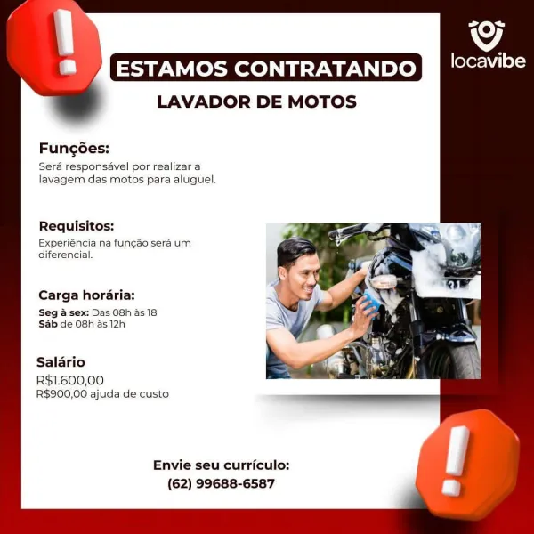 og

IRN EU Le) mecca

LAVADOR DE MOTOS

Fung6es:

Sera responsavel por realizar a
lavagem das motos para aluguel.

Requisitos:

Experiéncia na fungdo sera um
diferencial.

Carga horaria:

Seg & sex: Das 08h as 18
Sab de 08h as 12h

Salario
R$1.600,00
R$900,00 ajuda de custo

Envie seu curriculo:
(62) 99688-6587 i]
IRL le) lueedins
LAVADOR DE MOTOS

Fungées:
Sera responsavel por realizar a
lavagem das motos para aluguel,

Requisitos:

Experiéncia na fungdo sera um
diferencial.

Carga hordaria:

Seg & sex: Das 08h as 18
Sab de 08h as 12h

Salario

R$1.600,00
R$900,00 ajuda de custo

Envie seu curriculo:
(62) 99688-6587 og

STR YEU Le) mecca

LAVADOR DE MOTOS

Fung6es:
Sera responsavel por realizar a
lavagem das motos para aluguel.

Requisitos:

Experiéncia na fungéo sera um
diferencial.

Carga horaria:

Seg a sex: Das 08h as 18
Sb de 08h as 12h

Salario
R$1.600,00
R$900,00 ajuda de custo

Envie seu curriculo:
(62) 99688-6587 AIR LLU le) locedins
LAVADOR DE MOTOS

Fungées:
Sera respons...