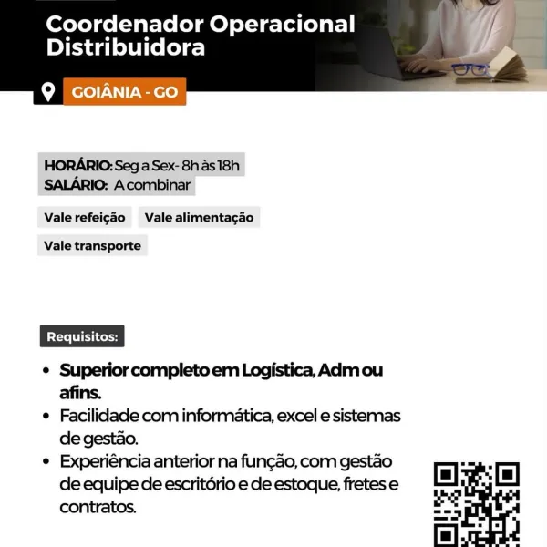 Coordenador Operacional
Distribuidora

Q GOIANIA-GO

 

HORARIO: Sega Sex- 8h as 18h
SALARIO: Acombinar

Vale refeigdo Vale alimentagao

Vale transporte

e Superior completo em Logistica, Adm ou
afins.

e Facilidade com informatica, excel e sistemas
de gestao.

e Experiéncia anterior na fungao, com gestao
de equipe de escritério e de estoque, fretes e
contratos. Coordenador Operacional
Distribuidora

 

Q GOIANIA-co

HORARIO: Seg a Sex- 8h as 18h
SALARIO: Acombinar

Vale refeig¢ao Vale alimentacgao

Vale transporte

¢ Superior completo em Logistica, Adm ou
afins.

e Facilidade com informatica, excel e sistemas
de gestao.

e Experiéncia anterior na fungao, com gestao
de equipe de escritério e de estoque, fretes e
contratos. Coordenador Operacional
Distribuidora

 

Q GOIANIA-GO

HORARIO: Seg a Sex- 8has18h
SALARIO: Acombinar

Vale refeigaéo Vale alimentacao

Vale transporte

e Facilidade com informatica, excel e sistemas
de gestao.

e Experiéncia anterior na fungao, com gestao
de equ...