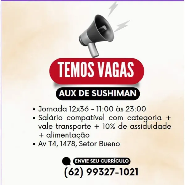 SLL

 

AUX DE SUSHIMAN

e Jornada 12x36 - 11:00 as 23:00

e Saldrio compativel com categoria +
vale transporte + 10% de assiduidade
+ alimentagao

e Av T4, 1478, Setor Bueno

a
(62) 99327-1021 PS TTS

 

AOD ass

¢ Jornada 12x36 - 11:00 as 23:00

* Saldrio compativel com categoria +
vale transporte + 10% de assidaclace
+ alimentagao

e Av T4, 1478, Setor Bueno

e
(62) 99327-1021 SLES

 

Oana

¢ Jornada 12x36 - 11:00 as 23:00

e Saldrio compativel com categoria +
vale transporte + 10% de assiduidade
+ alimentagao

e Av T4, 1478, Setor Bueno

e
(62) 99327-1021 PS TTS

 

X DE SUSHIMAN

+ Jornada 12x36 - 11:00 as 23:00

* Saldrio compativel com categoria +
vale transporte + 10% de assiduidade
+ alimentagdo

e Av T4, 1478, Setor Bueno

*
(62) 99327-1021 SLES

 

AUX DE SUSHIMAN

¢ Jornada 12x36 - 11:00 as 23:00

¢ Saldrio compativel com categoria +
vale transporte + 10% de assiduidade
+ alimentagao

e Av T4, 1478, Setor Bueno

e
(62) 99327-1021 AS TTS

 

AUX DE SUSHIMAN

* Jornada 12...