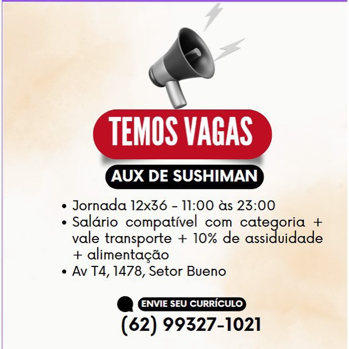 SLL

 

AUX DE SUSHIMAN

e Jornada 12x36 - 11:00 as 23:00

e Saldrio compativel com categoria +
vale transporte + 10% de assiduidade
+ alimentagao

e Av T4, 1478, Setor Bueno

a
(62) 99327-1021 PS TTS

 

AOD ass

¢ Jornada 12x36 - 11:00 as 23:00

* Saldrio compativel com categoria +
vale transporte + 10% de assidaclace
+ alimentagao

e Av T4, 1478, Setor Bueno

e
(62) 99327-1021 SLES

 

Oana

¢ Jornada 12x36 - 11:00 as 23:00

e Saldrio compativel com categoria +
vale transporte + 10% de assiduidade
+ alimentagao

e Av T4, 1478, Setor Bueno

e
(62) 99327-1021 PS TTS

 

X DE SUSHIMAN

+ Jornada 12x36 - 11:00 as 23:00

* Saldrio compativel com categoria +
vale transporte + 10% de assiduidade
+ alimentagdo

e Av T4, 1478, Setor Bueno

*
(62) 99327-1021 SLES

 

AUX DE SUSHIMAN

¢ Jornada 12x36 - 11:00 as 23:00

¢ Saldrio compativel com categoria +
vale transporte + 10% de assiduidade
+ alimentagao

e Av T4, 1478, Setor Bueno

e
(62) 99327-1021 AS TTS

 

AUX DE SUSHIMAN

* Jornada 12x36 - 11:00 as 23:00

* Saldrio compativel com categoria +
vale transporte + 10% de assidoiede
+ alimentagdo

e Av T4, 1478, Setor Bueno

e
(62) 99327-1021 \
SEEN

AUX DE SUSHIMAN.

* Jornada 12x36 - 11:00 as 23:00

* Salario compativel com categoria +
vale transporte + 10% de assiduidade
+ alimentagao

e Av T4, 1478, Setor Bueno

e
(62) 99327-1021 PS TTS

 

AOD

* Jornada 12x36 - 11:00 as 23:00

* Saldrio compativel com categoria +
vale transporte + 10% de assiduidade
+ alimentagao

e Av TA, 1478, Setor Bueno

e
(62) 99327-1021 TEMOS VAGAS

 

AUX DE SUSHIMAN

* Jornada 12x36 - 11:00 as 23:00

+ Saldrio compativel com categoria +
vale transporte + 10% de assiduidade
+ alimentagao

e Av T4, 1478, Setor Bueno

e i
(62) 99327-1021 eS

cm DE ETT TN

* Jornada 12x36 - 11:00 as 23:00

* Salario compativel com categoria +
vale transporte + 10% de assiduidade
+ alimentagao

e Av T4, 1478, Setor Bueno

e
(62) 99327-1021