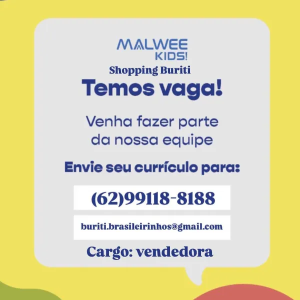 MALWEE
KIDS!

Shopping Buriti

Temos vagal!

Venha fazer parte
da nossa equipe

Envie seu curriculo paras

(62)99118-8188

buriti.brasileirinhos@gmail.com

Cargo: vendedora

ee -- dU tll MALWEE
KIDS!

Shopping Buriti

Temos vaga!

Venha fazer parte
da nossa equipe

Envie seu curriculo paras

(62)99118-8188

buriti.brasileirinhos@gmail.com

Cargo: vendedora

ww Wi MALWEE
KIDS!

Shopping Buriti

Temos vagal!

Venha fazer parte
da nossa equipe

Envie seu curriculo paras

(62)99118-8188

buriti.brasileirinhos@gmail.com

Cargo: vendedora

— a MALWEE
KIDS!

Shopping Buriti

Temos vagal!

Venha fazer parte
da nossa equipe

Envie seu curriculo paras

(62)99118-8188

buriti.brasileirinhos@gmail.com

Cargo: vendedora

ww Wi _ MALWEE
KIDS!

Shopping Buriti

Temos vagal!

Venha fazer parte
da nossa equipe

Envie seu curriculo paras

(62)99118-8188

buriti.brasileirinhos@gmail.com

Cargo: vendedora

—— --dhUlUlt MALWEE
KIDS!

Shopping Buriti

Temos vaga!

Venha fazer parte
da nossa equipe

Envie...