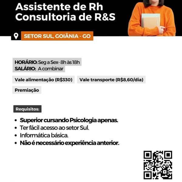 Assistente de Rh
Consultoria de R&S (8

Q SETOR SUL, GOIANIA -GO

 

HORARIO: Seg aSex-8has18h
SALARIO: Acombinar

Vale alimenta¢gao (R$330) Vale transporte (R$8,60/dia)

Premiagao

e Superior cursando Psicologia apenas.
e Ter facil acesso ao setor Sul.

e Informatica basica.

e Naoénecessario experiéncia anterior. Assistente de Rh
Consultoria de R&S

Q SETOR SUL, GOIANIA -GO

 

HORARIO: Seg a Sex- 8has 18h
SALARIO: Acombinar

Vale alimentagao (R$330) Vale transporte (R$8,60/dia)

Premiagao

e Superior cursando Psicologia apenas.
e Ter facil acesso ao setor Sul.

e Informatica basica.

e Naoénecessario experiéncia anterior. Assistente de Rh
Consultoria de R&S ww

Q SETOR SUL, GOIANIA - GO

 

HORARIO;: Seg a Sex- 8h as 18h
SALARIO: Acombinar

Vale alimentagao (R$330) Vale transporte (R$8,60/dia)

Premiacgao

e Superior cursando Psicologia apenas.
e Ter facil acesso ao setor Sul.

e Informatica basica.

e Naoénecessario experiéncia anterior. Assistente de Rh
Consultoria de R&S

Q SE...