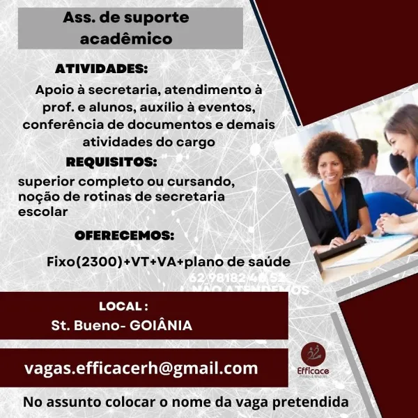 ATIVIDADES:

Apoio a secretaria, atendimento a
prof. e alunos, auxilio a eventos,
conferéncia de documentos e demais
atividades do cargo

REQUISITOS:

superior completo ou cursando,
nogao de rotinas de secretaria
escolar

A

Fixo(2300)+VT+VA+plano de saude

LOCAL:

  
  

St. Bueno- GOIANIA

vagas.efficacerh@gmail.com Ss e

No assunto colocar o nome da vaga pretendida Ass. de suporte
académico
ATIVIDADES:
Apoio a secretaria, atendimento a
prof. e alunos, auxilio 4 eventos,
conferéncia de documentos e demais

atividades do cargo ‘ \e
REQUISITOS:

superior completo ou cursando,
nogao de rotinas de secretaria
escolar

OFERECEMOS:
Fixo(2300)+VT+VA+plano de saude

LOCAL:
St. Bueno- GOIANIA
vagas.efficacerh@gmail.com e

No assunto colocar o nome da vaga pretendida ATIVIDADES:
Apoio a secretaria, atendimento a
prof. e alunos, auxilio a eventos,
conferéncia de documentos e demais

atividades do cargo
REQUISITOS:

superior completo ou cursando,
nogao de rotinas de secretaria
escolar

A

St. ...