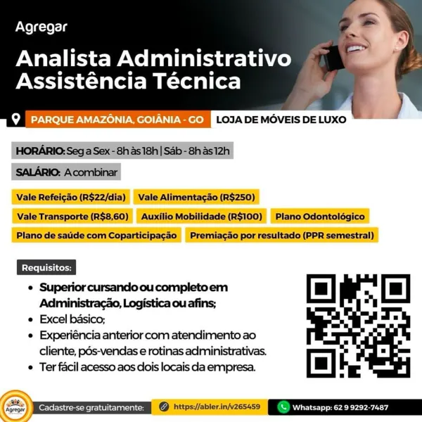 Agregar

Analista Administrativo
Assisténcia Técnica

oR -7\-lolU <9 VV -¥4e)\ |) - Were)! P eee LOJA DE MOVEIS DE LUXO

 

 

e Superior cursando ou completoem
Administracao, Logistica ou afins;

e Excel basico;

e Experiéncia anterior com atendimento ao
cliente, pds-vendas e rotinas administrativas.

e Ter facil acesso aos dois locais da empresa.

    

[=|

4 a | \ Whatsapp: 62 9 9292-7487 Agregar
Analista Administrativo

Assisténcia Técnica

Q | PARQUE AMAZONIA GOIANIA-GO 9ifes/No)- Ve) 1-90) FRU) co)

 

HORARIO: Seg a Sex - 8h as 18h| Sab -8has12h
SALARIO: Acombinar
Vale Refei¢ao (R$22/dia) Vale Alimenta¢ao (R$250)

Vale Transporte (R$8,60) Auxilio Mobilidade(R$100) Plano Odontoldégico

Plano de saude com Coparticipagao Premiac¢ao por resultado (PPR semestral)

Of ao

e Superior cursando ou completoem

Administracao, Logistica ou afins;
NS A4/

e Excel basico;

  
   

e Experiéncia anterior com atendimento ao
cliente, pds-vendas e rotinas administrativas.
e Ter facil acesso a...