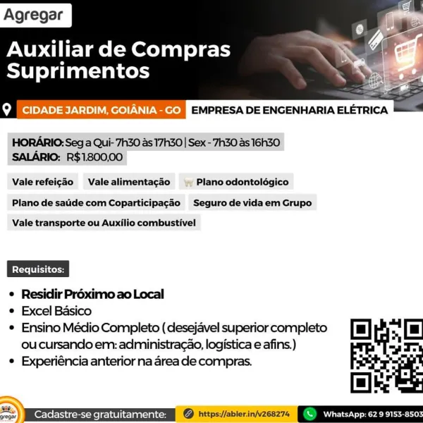 Agregar

Auxiliar de Compras

Suprimentos

Loot] oy-\0) =) V-1>) Mere) exerell EMPRESA DE ENGENHARIA ELETRICA

 

HORARIO: Seg a Qui-7h30 as 17h30 | Sex - 7h30 as 16h3O
SALARIO: R$1800,00

Valerefeigdo Valealimentagado Plano odontolégico
Plano de saide com Coparticipagao Seguro de vidaem Grupo

Vale transporte ou Auxilio combustivel

e Residir Proximo ao Local

e Excel Basico
e Ensino Médio Completo ( desejavel superior completo [mu] Le
ou cursando em: administra¢ao, logistica e afins.) by =

e Experiéncia anterior na area de compras.

[e)ie
v7) \ WhatsApp: 629 9153-8503 Agregar

Auxiliar de Compras
Suprimentos

 

b° J Tei}o)-\0)=18)\=10)|\ e1))-\\|)-\1ee)) EMPRESA DE ENGENHARIA ELETRICA

HORARIO: Seg a Qui- 7h30 as 17h30 | Sex - 7h30 as 16h30
SALARIO: R$1800,00

Vale refeig¢ao Vale alimentacao Plano odontolégico

Plano de sade com Coparticipagao Seguro de vidaem Grupo

Vale transporte ou Auxilio combustivel

¢ Residir Proximo ao Local

e Excel Basico
e Ensino Médio Completo (desej...