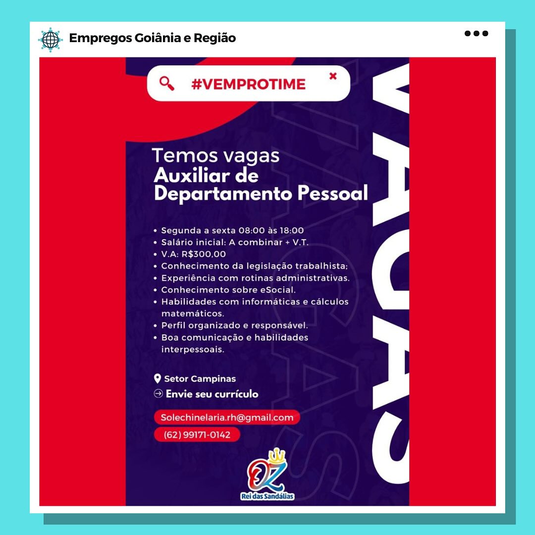 Empregos Goiania e Regiao

x

Q. #VEMPROTIME

Temos vagas

XU ltelate ts
Departamento Pessoal

Segunda a sexta 08:00 as 18:00

VE Varo (all eee Meola) sia sean aa

V.A: R$300,00

Conhecimento da legislacao trabalhista;
4 ol tata Meola mela le ela deh Nels
Conhecimento sobre eSocial
Habilidades com informaticas e calculos
Caleta Lieto

Puke Clete ne een

Boa comunicacao e habilidades

as cld occas

9 Setor Campinas
> Envie seu curriculo

Rol reinttars eiE Ma atta Ti Retodg

OZ

[Rei das Sandélias)

(62) 99171-0142 & Empregos Goiania e Regiao

Q. #VEMPROTIME

Temos vagas

rNU elmo ts
Departamento Pessoal

Segunda a sexta 08:00 as 18:00

Salario inicial: A combinar + V.T.

V.A: R$300,00

perTalat tl talcoRe Mili te-fode lr alee
east Tattle oo eae ee ell ec thie
Conhecimento sobre eSocial.
Habilidades com informaticas e calculos
Paris leat la (ce

Perfil organizado e responsavel.

Boa comunicacao e habilidades
arcane ies

f+ Bremer lay
CON ena gaat) Co)

Solechinelaria.rh@gmail.com
(62) 99171-0142

Rei das Sandalias Empregos Goiania e Regiao

Q. #VEMPROTIME ~

Temos vagas

NU late ts
Departamento Pessoal

Segunda a sexta 08:00 as 18:00
eT aaa etal Tia een le

V.A: R$300,00

eer ion MSE ee easy
Fayre Recents aaa a es
feo Tata Ta ole eel
Habilidades com informaticas e calculos
matematicos.

eta Roles Eales te (RM st Tae al

Ete Matar to- tae ste Ee
interpessoais.

Q Setor Campinas

> Envie seu curriculo

Freee ia eee Malema eel

a

(62) 99171-0142 ® Empregos Goiania e Regiao

Q. #VEMPROTIME

Temos vagas

PAU di itelme l=
Departamento Pessoal

Segunda a sexta 08:00 as 18:00

SET aC alle Moola) dL Lae ae

V.A: R$300,00

Conhecimento da legislacao trabalhista;
beta tale Meco acl are elect h oe
Conhecimento sobre eSocial.
Habilidades com informaticas e calculos
arlene Lato

Perfil organizado e responsavel.

Boa comunicacao e habilidades
casero

Q Setor Campinas
SN Cerna aCe) Co)

Solechinelaria.rh@gmail.com
(62) 99171-0142

Rei das Sandalias Empregos Goiania e Regiao

Q #VEMPROTIME ~

Temos vagas

PAU elmo
Departamento Pessoal

Segunda a sexta 08:00 as 18:00
ETE on ar He Weta Thar ae a

V.A: R$300,00

Orato See ie ec
epee hearer ae ee
ert aan te Tee Lae
PEUTIC Leesa Ee eee el
matematicos.

Peau eT

EYER Ta ele t Rae TIT
interpessoais.

Q Setor Campinas

> Envie seu curriculo

Solechinelaria rh@gmail.com

OZ

(62) 99171-0142 & Empregos Goiania e Regiao

Q. #VEMPROTIME

Temos vagas

PAU atoll
Departamento Pessoal

Segunda a sexta 08:00 as 18:00

BIE Tele M allt Lee mcd tele at- Lace Ale

V.A: R$300,00

Conhecimento da legisla¢ao trabalhista;
beet Talal cole are lea ech
Conhecimento sobre eSocial.
Habilidades com informaticas e calculos
matematicos.

Perfil organizado e responsavel.

Boa comunicacao e habilidades

rca seers

Q Setor Campinas
ON NCR Raat co)

Solechinelaria.rh@gmail.com
(62) 99171-0142

Rei das Sandalias S Empregos Goiania e Regido

Q #VEMPROTIME ~*

Temos vagas

NU aiitelmots
prey eJeT acolo M me ertere]|

Segunda a sexta 08:00 as 18:00
a Marae ele ae a

V.A: R$300,00

eaten DMs Eee rae c!
[a7 ape Re eee eet Gea
lereta tte lant oneel Te tela

PET eRe CRC eee a tele
matematicos

ra Rede Eee tReet TEL
eroticy

fated Seer

Lo Bcterclmerlanllact

oe ae Rae ee ao)

tenia TE Mani Clean cola)

2) 99171-0 @® Empregos Goiania e Regiao

Q. #VEMPROTIME

Temos vagas

PAU atolls
Departamento Pessoal

Segunda a sexta 08:00 as 18:00

ETM aol ole) dL Le

V.A: R$300,00

Conhecimento da legisla¢ao trabalhista;
Leet Tat all Rolo are ec Lah
Conhecimento sobre eSocial.
Habilidades com informaticas e calculos
farsa Latent

Perfil organizado e responsavel.

Boa comunicac¢ao e habilidades

ca sceeries

Q Setor Campinas
CO Ce raga) Co)

Solechinelaria.rh@gmail.com
(62) 99171-0142

Rei das Sandalias Empregos Goiania e Regido

wroeome

Temos vagas

PAU aiitolmets
ryote la cota e estore]

Segunda a sexta 08:00 as 18.00
Cri Mee econ Tar ae ae

VA: R$300.00

Conhecimento da legislacao trabalhista
Experiencia com rotinas administrativas
ern een Sel eaotstee

RECT ches miata trl ter)
GBT aTaory

reat melee Eee Coe MeN ol

Boa comunicacdo ¢ habilidades

interpessoais

Lo Mctercola Orisa el laet}

me abate tea easel Co) ® Empregos Goiania e Regiao

Q. #VEMPROTIME

Temos vagas

PAU atoms ls
Departamento Pessoal

Segunda a sexta 08:00 as 18:00

Salario inicial: A combinar + V.T.

V.A: R$300,00

Conhecimento da legisla¢ao trabalhista;
Leet Tat ale coal ec Lah ee
Conhecimento sobre eSocial.
Habilidades com informaticas e calculos
faa ie ual Tacotent

Perfil organizado e responsavel.

Boa comunicagao e habilidades

aca scoeerien

Bremer sarees
Oe erage) Co)

Solechinelaria.rh@gmail.com
(62) 99171-0142

Rei das Sandalias