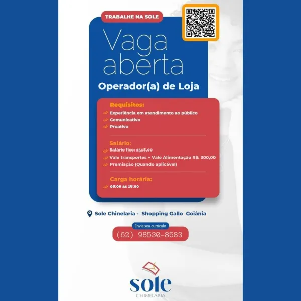 TRABALHE NA SOLE

Vada
eee

Operador(a) de Loja

et Ue a cue eer ly
ey
Lt ry

ECOG Ee er Cn
Nee een eT)
eae CMC u Se i)

CeCe CET TRABALHE NA SOLE

Vaga
eee

Operador(a) de Loja

PST tot
Fede eat ceo a)
eT)
Bd

ET EG
MCU Cer CK LS
OA ee Ce eae ee)
Aue AONE ey)

Carga horaria:
CREECH

9 Sole Chinelaria - Shopping Gallo Goiania

Pe erated
(62) 98530-8583 TRABALHE NA SOLE

Vada
er

Operador(a) de Loja

Experléncia em atendimento ao publico
ony
bre)

Salario fixo: 518,00
Wee nee Oe el el)
eee te Meat Oey)

EEC HT Vada
eae

Operador(a) de Loja

PT cn

Fae eur a eet)
ee)

NL)

Salario:
POEUN er tR Ly

Pe Pc eee
ete lent Cette)

Carga horaria:
CECH

@ Sole Chinelaria - Shopping Gallo Goiania

Pe eerie od
(62) 98530-8583

&
sole TRABALHE NA SOLE

Vada
acre

Operador(a) de Loja

et a Cee lc)
oe)
Lire ih)

Salario fixo: 1518,00
Nee ee Oe CD RL)
PeaNut)

Eee CET TRABALHE NA SOLE

Q
vege.

Operador(a) de on

Creel itera
ee ee ut eT ll)
Rae tT)
Ay

Salario:
eee cetTC rT y
. Vale transportes + Va...