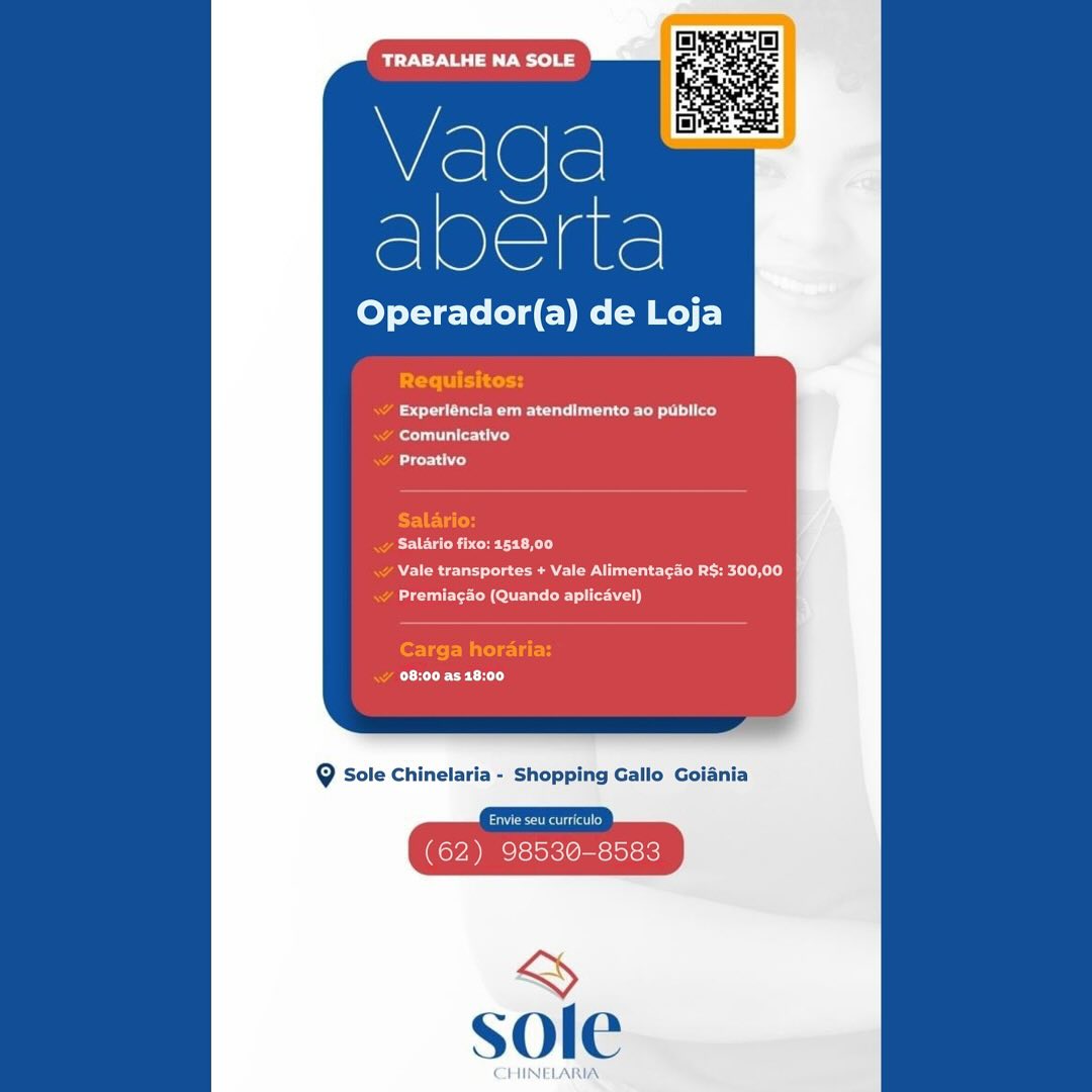 TRABALHE NA SOLE

Vada
eee

Operador(a) de Loja

et Ue a cue eer ly
ey
Lt ry

ECOG Ee er Cn
Nee een eT)
eae CMC u Se i)

CeCe CET TRABALHE NA SOLE

Vaga
eee

Operador(a) de Loja

PST tot
Fede eat ceo a)
eT)
Bd

ET EG
MCU Cer CK LS
OA ee Ce eae ee)
Aue AONE ey)

Carga horaria:
CREECH

9 Sole Chinelaria - Shopping Gallo Goiania

Pe erated
(62) 98530-8583 TRABALHE NA SOLE

Vada
er

Operador(a) de Loja

Experléncia em atendimento ao publico
ony
bre)

Salario fixo: 518,00
Wee nee Oe el el)
eee te Meat Oey)

EEC HT Vada
eae

Operador(a) de Loja

PT cn

Fae eur a eet)
ee)

NL)

Salario:
POEUN er tR Ly

Pe Pc eee
ete lent Cette)

Carga horaria:
CECH

@ Sole Chinelaria - Shopping Gallo Goiania

Pe eerie od
(62) 98530-8583

&
sole TRABALHE NA SOLE

Vada
acre

Operador(a) de Loja

et a Cee lc)
oe)
Lire ih)

Salario fixo: 1518,00
Nee ee Oe CD RL)
PeaNut)

Eee CET TRABALHE NA SOLE

Q
vege.

Operador(a) de on

Creel itera
ee ee ut eT ll)
Rae tT)
Ay

Salario:
eee cetTC rT y
. Vale transportes + Vale Alimenta¢ao R$: 300,00
Rue ACU iT)

Carga hora
Ree CHT

9 Sole Chinelaria - Shopping Gallo Goiania

ee eerie od
(62) 98530-8583

&
sole BOTY Nee ela

Vada
Mace

Operador(a) de Loja

ee Ua eT ec)
fetta Crh ed

Ete

CURR CE CRS)
NER ge eee LiL)
Cee COED Tete)

08:00 as 18:00

9 Sole Chinelaria - Shopping Gallo Goiania

(62) 98530-8583

~~
sole

CHINELARIA mT E ee aS

Vada
eee

Operador(a) de Loja

Pt Ey ce tg

Rae ed
au Ty
Rey

Salario:
Reece rte ky)

RA a eee Ae ER)
Raut Ct eu etc}

Carga horaria:
Reet)

@ Sole Chinelaria - Shopping Gallo Goiania

eat
(62) 98530-8583

&
sole TRABALHE NA SOLE

Weel@le
eer

Operador(a) de Loja

aCe Ra aot ol as)
ero

eh}

PAC Cerny
WAR ees eee RL)

Ce CRC CnC EL et)

CECE CEL

@ Sole Chinelaria - Shopping Gallo Golania

~
sole

CHINELARIA: Vaqda
ee

Operador(a) de Loja

Perit

as eur ed
Rea ec)
Ad

Salario:
Re cere A)

RA a ee eR)
Ran Cte ei )}

Carga horaria:
RA er)

@ Sole Chinelaria - Shopping Gallo Goiania

bead
(62) 98530-8583

ran
sole