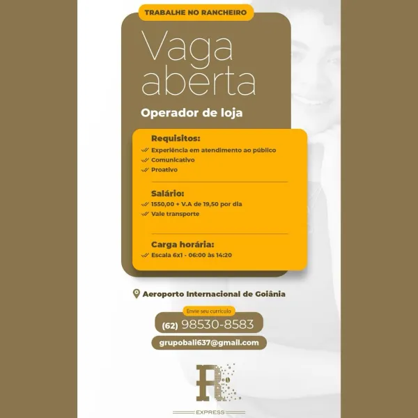 Vaca
See

Operador de loja

Q Aeroporto Internacional de Goiania

(62) 98530-8583

grupobali637@gmail.com

Re

EXPRESS Vaga
Aa

Operador de loja

g Aeroporto Internacional de Goiania

| Envie seu curt | WAGE
SSE

Operador de loja

9 Aeroporto Internacional de Goiania

(62) 98530-8583

grupobali637@gmail.com

 

=EXPRESS Vaga
Acti

Operador de loja

Requisitos:

\¥ Experléncia em atendimento ao publico
-s¥ Comunicativo

Salario:
WY 1550,00 + V.A de 19,50 por dia
» Vale transporte

Carga horaria:
sv Escala 6x1 - 06:00 as 14:20

9g Aeroporto Internacional de Goiania

“Envie seu curriculo )
(62) 98530-8583

re

EXPRESS VaEe
aire

Operador de loja

9 Aeroporto Internacional de Goiania

Py exoho see

grupobali637@gmail.com

R

EXPRESS Vaqda
Sete

Operador de loja

Requisitos:
\Y Experléncia em atendimento ao publico
<v Comunicativo
ww Proativo

Salario:
\ 1550,00 + V.A de 19,50 por dia
\~ Vale transporte

Carga horaria:
<7 Escala 6x1 - 06:00 as 14:20

9 Aeroporto Internacional de Goiania
...